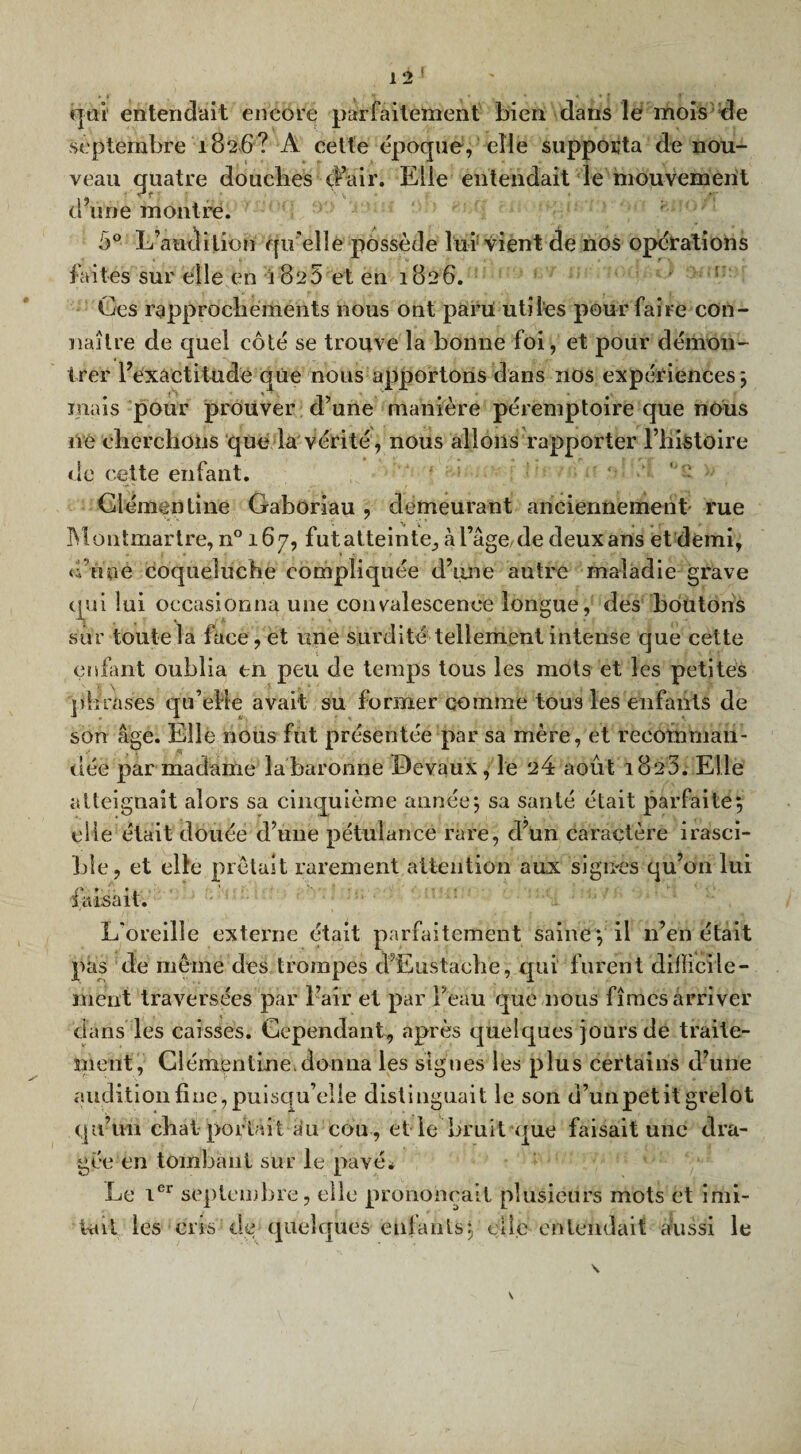 qui entendait encore parfaitement bien dans le mois de septembre 1826? A cette époque, elle supporta de nou¬ veau quatre douches d’air. Elle entendait le mouvement d’une montre. b° L’audition qu elle possède lui vient de nos operations faites sur elle en i 8e5 et en 1826. ; Ces rapprocliements nous ont paru utiles pour faire con¬ naître de quel côté se trouve la bonne foi , et pour démon¬ trer l’exàctitudé que nous apportons dans nos expériences ; mais pour prouver d’une manière péremptoire que nous ne cherchons que la vérité, nous allons rapporter l’histoire de cette enfant. Clémentine Gaboriau , demeurant anciennement' rue Montmartre, n° 167, futatteinte, à l’âge,de deux ans et demi, d’une coqueluche compliquée d’une autre maladie grave qui lui occasionna une convalescence longue, des boutons sur toute la face, et une surdité tellement intense que cette enfant oublia en peu de temps tous les mots et les petites phrases qu’elle avait su former comme tous les enfants de son âge. Elle nous fut présentée par sa mère, et recomman¬ dée par madame labaronne Devaux, le 24 août 1823. Elle atteignait alors sa cinquième année; sa santé était parfaite; bïe, et elle prêtait rarement attention aux signes qu’ou lui faisait. L'oreille externe était parfaitement saine; il n’en était pas de même des trompes cFEustache, qui’ furent difficile¬ ment traversées par l’air et par beau que nous fîmes arriver dans les caisses. Cependant, après quelques jours de traite¬ ment, Clémentine.donna les signes les plus certains d’une audition fine, puisqu’elle distinguait le son d’unpetit grelot qu’un chat portait au cou, el le bruit que faisait une dra¬ gée en tombant sur le pavé* Le 1er septembre, elle prononçait plusieurs mots et imi¬ tait les cris de quelques enfants; elle entendait aussi le