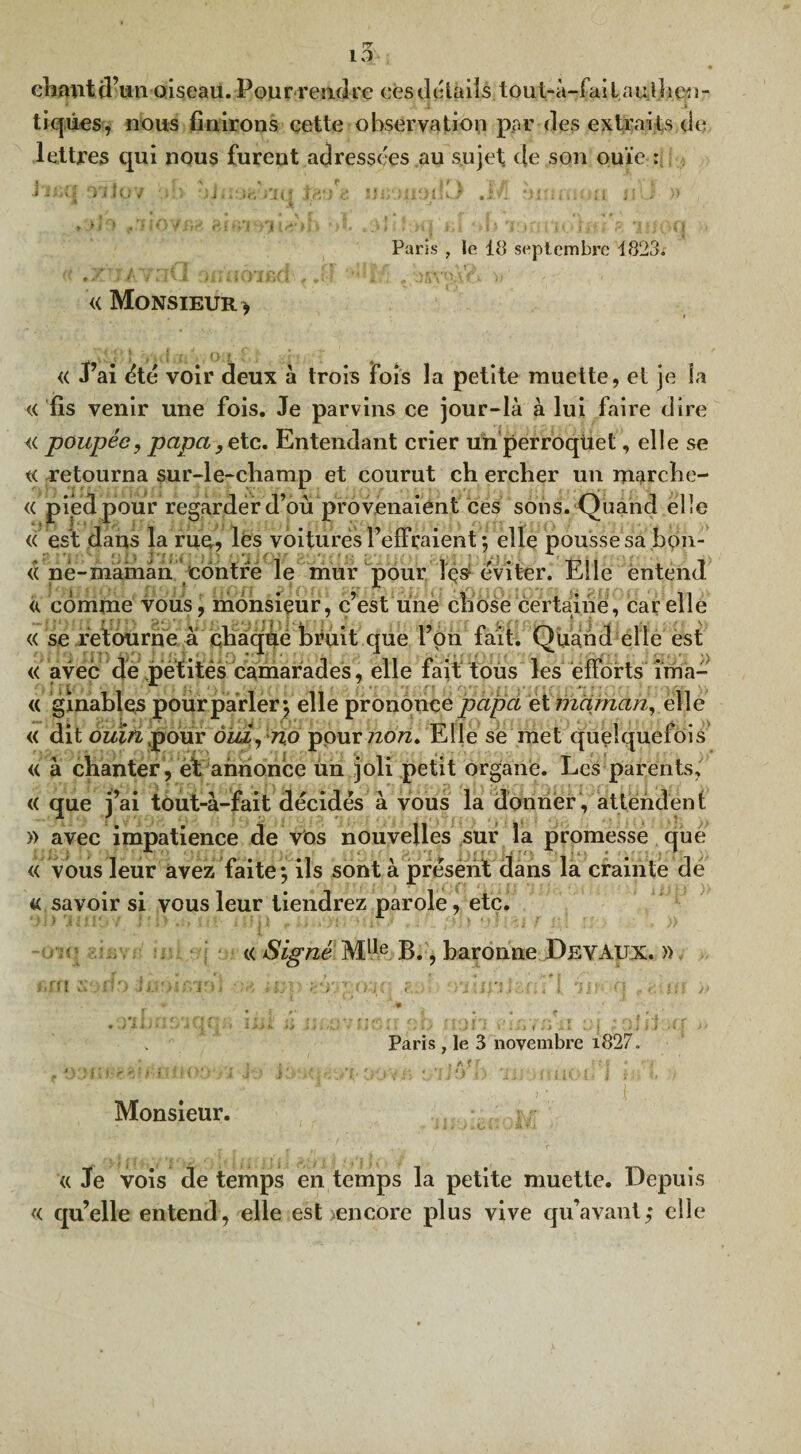chant d’un oiseau. Pour rendre eèsdétails tout-à-failauthen¬ tiques, nous finirons cette observation par fies extraits de lettres qui nous furent adressées au sujet de son ouïe : 1 U Paris , le 18 septembre 1823. « Monsieur * « J’ai été voir deux à trois fois la petite muette, et je îa « fis venir une fois. Je parvins ce jour-là à lui faire dire « poupée, papa9ete. Entendant crier uii perroqüet, elle se « retourna sur-le-champ et courut ch ercher un marche- « pied pour regarder d’où provenaient ces sons. Quand elle « est dans la rua, lès voitures l’effraient ; elle pousse sa bou¬ ée ne-maman contre le mur pour Içs1 éviter. Elle entend « comme vous, monsieur, c’est une chose certaine, car elle « se retourne à ehaqilé bruit que l’on fait. Quand elle est « avec de petites camarades, elle fait tous les efforts ima- <( ginables pour parler*, elle prononce papa et maman, elle « dit ouîn pour dm, no pour non. Elle se met quelquefois « à chanter, et annonce un joli petit organe. Les parents, « que j’ai tout-à-fait décidés à vous la donner, attendent » avec impatience de vos nouvelles sur la promesse que « vous leur avez faite ; ils sont à présènt dans la crainte dé « savoir si vous leur tiendrez parole, etc. « Signé Mlle B., baronne Dey Aux. » •un Paris , le 3 novembre i827. Monsieur. « Je vois de temps en temps la petite muette. Depuis « qu’elle entend, elle est encore plus vive qu’avant,* elle
