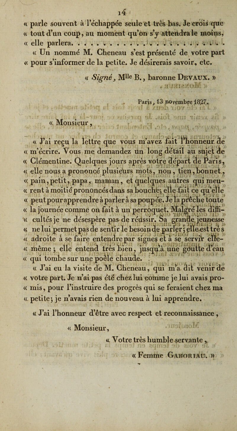 <( parle souvent à l’échappée seule et très bas. Je crois que « tout d’un coup, au moment qu’on s’y attendra le moins, « elle parlera.... « Un nommé M. Cheneau s’est présenté de votre part « pour s’informer de la petite. Je désirerais savoir, etc. « Signé, MIle B., baronne Devaux. » Paris, 13 novembre 1827. « Monsieur, « J’ai reçu la lettre que vous m’avez fait Ÿhonneur de « m’écrire. Vous me demandez un long détail au sujet de « Clémentine. Quelques jours après votre départ de Paris, « elle nous a prononcé plusieurs mots, non, tien,bonnet, « pain,petit, papa, maman, et quelques autres qui meu- <( rent à moitié prononcés dans sa bouché-, elle fait ce qu’elle « peut pour apprendre à parler à sa poupée. Je la prêche toute « la journée comme on fait à un perroquet. Malgré les diffi- « cultésje ne désespère pas de réussir. Sa grande jeunesse « ne lui permet pas de sentir le besoin de parler ; ehe-est trè s « adroite à se faire entendre par signes et â sèt servit eîle- « même *, elle entend très bien ? jusqu’à une goutle d’eau « qui tombe sur une poêle chaude. « J’ai eu la visite de M. Cheneau, qui m’a dit venir de « votre part. Je n’ai pas été chez lui comme je lui avais pro- « mis, pour l’instruire des progrès qui se feraient chez ma « petite-, je n’avais rien de nouveau à lui apprendre. t< J’ai l’honneur d’être avec respect et reconnaissance , « Monsieur, «. Votre très humble servante > « Femme Gabortau. »