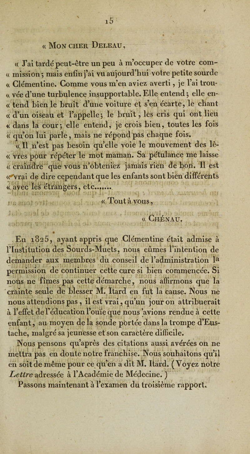 «. Mon cher Deleau, « J’ai tardé peut-être un peu à m’occuper de votre com- « mission; mais enfin j’ai vu aujourd’hui votre petite sourde a Clémentine. Comme vous m’en aviez averti, je l’ai trou- «. vée d’une turbulence insupportable. Elle entend ; elle en- « tend bien le bruit d’une voiture et s’en écarte, le chant <( d’un oiseau et l’appelle; le bruit, les cris qui ont lieu <( dans la cour; elle entend, je crois bien, toutes les fois « qu’on lui parle, mais ne répond pas chaque fois. « Il n’est pas besoin qu’elle voie le mouvement des lè- « vres pour répéter le mot maman. Sa pétulance me laisse (( craindre que vous n’ôbteniëz jamais rien de bon. Il est «*Vrai de dire cependant que les enfants sont bien différents « avec les étrangers, etc....... « Tout à vous, « Chénau. En 1825, ayant appris que Clémentine était admise à l’Institution des Sourds-Muets, nous eûmes l’intention de demander aux membres du conseil de l’administration la permission de continuer cette cure si bien commencée. Si nous ne fîmes pas cette démarche, nous affirmons que la crainte seule de blesser M. ïtard en fut la cause. Nous ne nous attendions pas , il est vrai, qu’un jour on attribuerait à l’effet de l’éducation l’ouïe que nous avions rendue à cette enfant, au moyen de la sonde portée dans la trompe d’Eus- tache, malgré sa jeunesse et son caractère difficile. Nous pensons qu’après des citations aussi avérées 011 ne mettra pas en doute notre franchise. Nous souhaitons qu’il en soit de même pour ce qu’en a dit M. Itard. (Voyez notre Lettre adressée à l’Académie de Médecine. ) Passons maintenant à l’examen du troisième rapport.