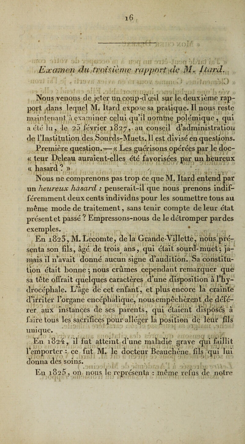 Examen du troisième rapport de M. [tard. v* •• : * , f i ■ t ? • | r.\ -.s - • ifc ; , i r i 'j i t e \ ’ r ■ . • . ,■ > » ff • 1 , * <\ - r* < » » R ‘ J ..■' ’ 1 • ‘ U v > . ' • • :»!**?.• .V. > % kjr Nous venons de jeter uncoup-d’œil sur le deuxième rap¬ port dans lequel M. Itard expose sa pratique. Il nous reste maintenant à examiner celui qu’il nomme polémique , qui a été lu, le 2ù février 1827, au conseil d’administration de l’Institution des Sourds-Muets.Il est divisé en questions. Première question. —« Les guérisons opérées par le doc- « teur Deleau auraient-elles été favorisées par un heureux « hasard? » il', i ! ' f • 1 ) î * * ’ i ■ ■ • /*$») ; . Nous ne comprenons pas trop ce que M. Itard entend par un heureux hàsard : penserait-il que nous prenons indif¬ féremment deux cents individus pour les soumettre tous au même mode de traitement, sans tenir compte de leur état présent et passé ? Empressons-nous de le détromper par des exemples. ,, , . * ; En 1823, M.Lecomte, delà Grande-Villette, nous pré¬ senta son fils, âgé de trois ans, qui était sourd-muet; ja¬ mais il n’avait donné aucun signe d’audition. Sa constitu¬ tion était bonne *, nous crûmes cependant remarquer que sa tête offrait quelques caractères d’une disposition à l’hy¬ drocéphale. L’âge de cet enfant , et plus encore la crainte d’irriter l’organe encéphalique, nous empêchèrent fie défé¬ rer aux instances de ses parents, qui étaient disposés à faire tous les sacrifices pour alléger la position de leur fils unique. En 1824, il fut atteint d’une maladie grave qui faillit l’emporter : ce fut M. le docteur Beauchène fils qui lui donna des soins. , En 1825, on nous le représenta : même refus de notre