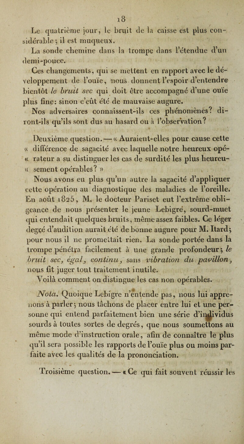 Le quatrième jour, le bruit de la caisse est plus con¬ sidérable-, il est muqueux. La sonde chemine dans la trompe dans l’étendue d’un demi-pouce. Ces changements, qui se mettent en rapport avec le dé¬ veloppement de l’ouïe, nous donnent l’espoir d’entendre bientôt le bruit sec qui doit être accompagné d’une ouïe plus fine: sinon c’eût été de mauvaise augure. Nos adversaires connaissent-ils ces phénomènes? di¬ ront-ils qu’ils sont dus au hasard ou à î’obserVation? Deuxième question. — « Auraient-elles pour cause cette u différence de sagacité avec laquelle notre heureux opé- « rateur a su distinguer les cas de surdité les plus heureu- « sement opérables ?» , Nous avons eu plus qu’un autre la sagacité d’appliquer cette opération au diagnostique des maladies de l’oreille. En août 1826, M. le docteur Pariset eut l’extrême obli¬ geance de nous présenter le jeune Lebigre, sourd-muet qui entendait quelques bruits, même assez faibles. Ce léger degr,é d’audition aurait été de bonne augure pour M. Itard; pour nous il ne promettait rien. La sonde portée dans la trompe pénétra facilement à une grande profondeur; le bruit sec, égal, continu, sans vibration du pavillon, nous fit juger tout traitement inutile. Voilà comment on distingue les cas non opérables. Nota. Quoique Lebigre n’entende pas, nous lui appre¬ nons à parler, nous tâchons de placer entre lui et une per¬ sonne qui entend parfaitement bien une série d’individus sourds à toutes sortes de degrés, que nous soumettons au même mode d’instruction orale, afin de connaître le plus qu’il sera possible les rapports de l’ouïe plus ou moins par¬ faite avec les qualités de la prononciation. Troisième question. — *Ce qui fait souvent réussir les
