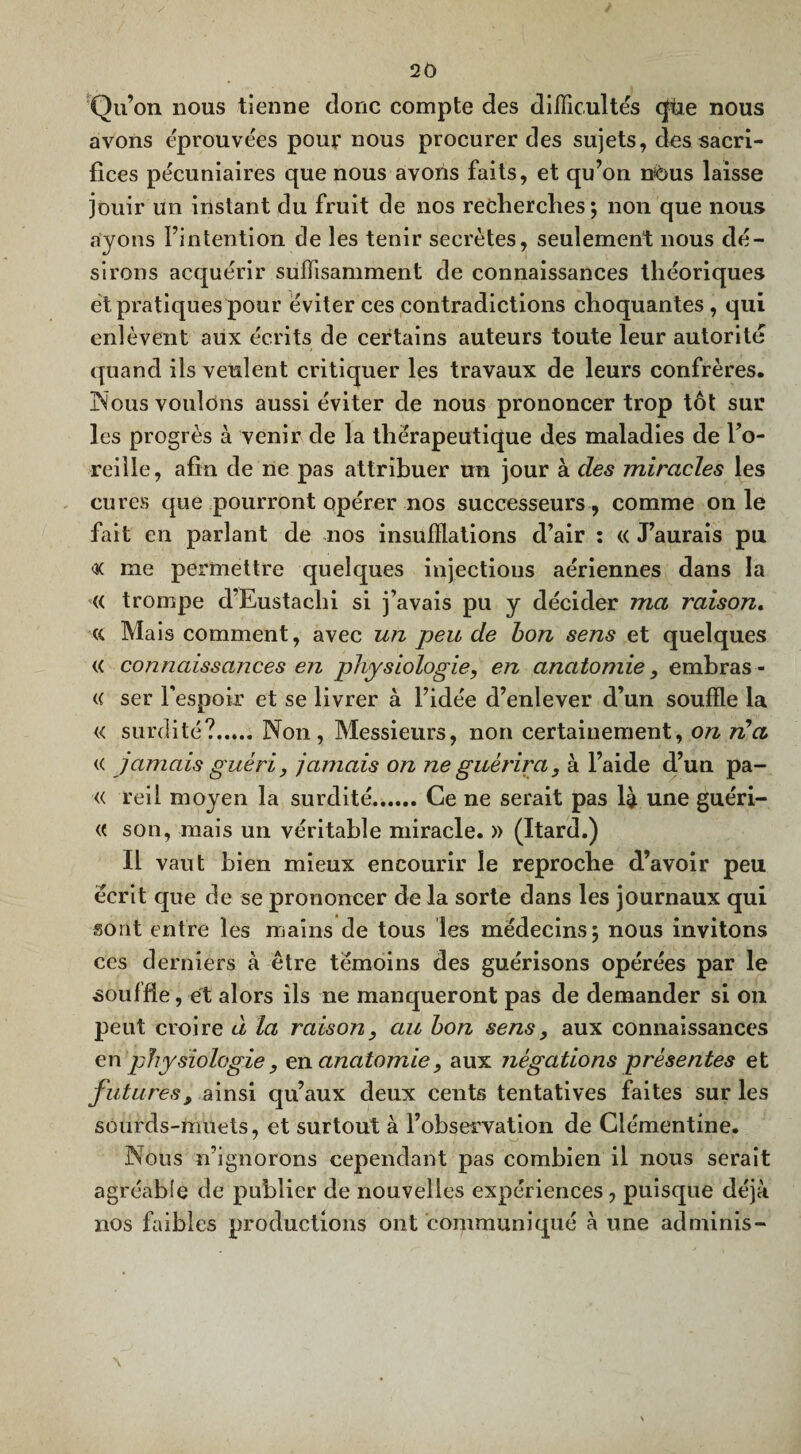Qu’on nous tienne donc compte des difficultés qùe nous avons éprouvées pour nous procurer des sujets, des sacri¬ fices pécuniaires que nous avons faits, et qu’on nous laisse jouir un instant du fruit de nos recherches; non que nous ayons l’intention de les tenir secrètes, seulement nous dé¬ sirons acquérir suffisamment de connaissances théoriques et pratiques pour éviter ces contradictions choquantes, qui enlèvent aux écrits de certains auteurs toute leur autorité quand ils veulent critiquer les travaux de leurs confrères. Nous voulons aussi éviter de nous prononcer trop tôt sur les progrès à venir de la thérapeutique des maladies de Fo- reille, afin de ne pas attribuer un jour à des miracles les cures que pourront opérer nos successeurs, comme on le fait en parlant de nos insufflations d’air : « J’aurais pu me permettre quelques injectious aériennes dans la « trompe d’Eustachi si j’avais pu y décider ma raison. « Mais comment, avec un peu de bon sens et quelques « connaissances en physiologie, en anatomie, emhras - « ser l'espoir et se livrer à l’idée d’enlever d’un souffle la « surdité?.Non, Messieurs, non certainement, on n’a « jamais guéri, jamais on ne guérira, à l’aide d’un pa- « reil moyen la surdité.Ce ne serait pas là une guéri- <( son, mais un véritable miracle. » (Itard.) Il vaut bien mieux encourir le reproche d’avoir peu écrit que de se prononcer de la sorte dans les journaux qui sont entre les mains de tous les médecins; nous invitons ces derniers à être témoins des guérisons opérées par le souffle, et alors ils ne manqueront pas de demander si on peut croire à la raison, au bon sens, aux connaissances en physiologie, en anatomie, aux négations présentes et futures, ainsi qu’aux deux cents tentatives faites sur les sourds-muets, et surtout à l’observation de Clémentine. Nous n’ignorons cependant pas combien il nous serait agréable de publier de nouvelles expériences, puisque déjà nos faibles productions ont communiqué à une adminis-