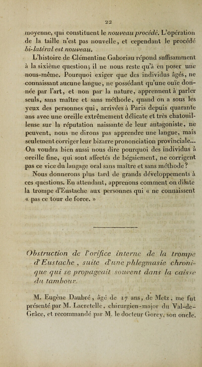 moyenne, qui constituent le nouveau procédé. L’opération de la taille n’est pas nouvelle, et cependant le procédé bi-latéral est nouveau. L’histoire de Clémentine Gaboriau répond suffisamment à la sixième question*, il ne nous reste qu’à eti poser une nous-même. Pourquoi exiger que des individus âgés, ne connaissant aucune langue, 11e possédant qu’une ouïe don¬ née par l’art, et non par la nature, apprennent à parler seuls, sans maître et sans méthode, quand on a sous les yeux des personnes qui, arrivées à Paris depuis quarante ans avec une oreille extrêmement délicate et très chatouil¬ leuse sur la réputation naissante de leur antagoniste, ne peuvent, nous ne dirons pas apprendre une langue, mais seulement corriger leur bizarre prononciation provinciale... O11 voudra bien aussi nous dire pourquoi des individus à oreille fine, qui sont affectés de bégaiement, ne corrigent pas ce vice du langage oral sans maître et sans méthode? Nous donnerons plus tard de grands développements à ces questions. En attendant, apprenons comment on dilate la trompe d’Eustache aux personnes qui « ne connaissent « pas ce tour de force. » Obstruction de Vorifice interne de la trompe d Eus tache , suite dune p h le pma sic chroni¬ que qui se propageait souvent dans la caisse du tambour. j A • M. Eugène Daubré , âgé de 17 ans, de Metz, me fut présenté par M. Laeretelle, chirurgien-major du Val-de-