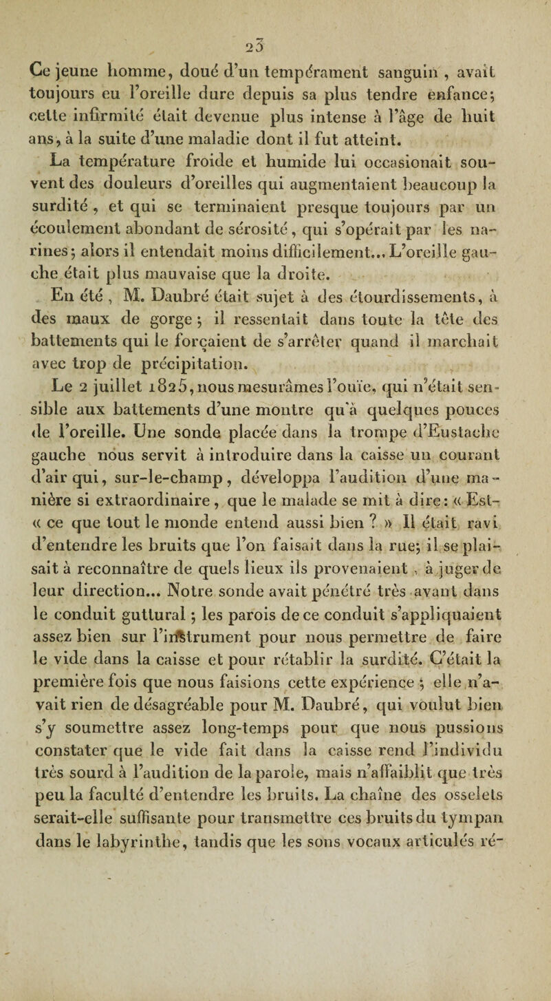 Ce jeune homme, doué d’un tempérament sanguin , avait toujours eu l’oreille dure depuis sa plus tendre enfance; cette infirmité était devenue plus intense à l’âge de huit ans, à la suite d’une maladie dont il fut atteint. La température froide et humide lui oecasionait sou¬ vent des douleurs d’oreilles qui augmentaient beaucoup la surdité , et qui se terminaient presque toujours par un écoulement abondant de sérosité , qui s’opérait par les na¬ rines; alors il entendait moins difficilement... L’oreille gau¬ che était plus mauvaise que la droite. En été , M. Daubré était sujet à des étourdissements, à des maux de gorge ; il ressentait dans toute la tète des battements qui le forçaient de s’arrêter quand il marchait avec trop de précipitation. Le 2 juillet 182 5, nous mesurâmes l’ouïe, qui n’était sen¬ sible aux battements d’une montre qu'à quelques pouces de l’oreille. Une sonde placée dans la trompe d’Eustachc gauche nous servit à introduire dans la caisse un courant d’air qui, sur-le-champ, développa l’audition d’une ma¬ nière si extraordinaire , que le malade se mit à dire: « Est- « ce que tout le inonde entend aussi bien ? » Il était ravi d’entendre les bruits que l’on faisait dans la rue; il se plai¬ sait à reconnaître de quels lieux ils provenaient , à juger de leur direction... Notre sonde avait pénétré très avant dans le conduit guttural ; les parois de ce conduit s’appliquaient assez bien sur l’instrument pour nous permettre de faire le vide dans la caisse et pour rétablir la surdité. C’était la première fois que nous faisions cette expérience ; elle n’a¬ vait rien de désagréable pour M. Daubré, qui voulut bien s’y soumettre assez long-temps pour que nous pussions constater que le vide fait dans la caisse rend l’individu très sourd à l’audition de la parole, mais n’alfaiblit que très peu la faculté d’entendre les bruits. La chaîne des osselets serait-elle suffisante pour transmettre ces bruits du tympan dans le labyrinthe, tandis que les sons vocaux articulés ré