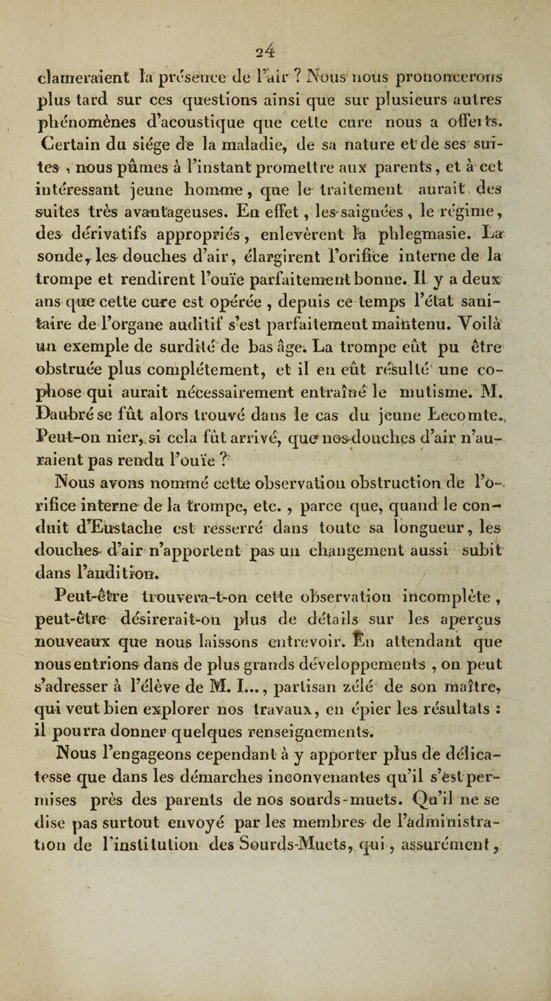 clameraient la présence Je l’air ? Nous nous prononcerons plus tard sur ces questions ainsi que sur plusieurs autres phénomènes d’acoustique que cette cure nous a offerts. Certain du siège de la maladie, de sa nature et de ses sui¬ tes i nous punies à l’instant promettre aux parents, et à cet intéressant jeune homme, que le traitement aurait des suites très avantageuses. En effet, les-saignées , le régime, des dérivatifs appropriés, enlevèrent fa phlegmasie. La sonder les douches d’air, élargirent l’orifîèe interne de la trompe et rendirent l’ouïe parfaitement bonne. Il y a deux ans que cette cure est opérée , depuis ce temps l’état sani¬ taire de l’organe auditif s’est parfaitement maintenu. Voilà un exemple de surdité de bas âge; La trompe eut pu être obstruée plus complètement, et il eu eût résulté une co- phose qui aurait nécessairement entraîné le mutisme. M. Daubrése fût alors trouvé dans le cas du jeune Lecomte., Peut-on nier,, si cela fût arrivé, que nos-douches d’air n’au¬ raient pas rendu l’ouïe ? Nous avons nommé cette observation obstruction de l’o¬ rifice interne de la trompe, etc. , parce que, quand le con¬ duit d’Eustache est resserré dans toute sa longueur, les douches-d’air n’apportent pas un changement aussi subit dans l’audition. Peut-être tiouvera-t-on cette observation incomplète , peut-être désirerait-on plus de détails sur les aperçus nouveaux que nous laissons entrevoir. Èn attendant que nous entrions dans de plus grands développements , on peut s’adresser à l’élève de M. I..., partisan zélé de son maître, qui veut bien explorer nos travaux, en épier les résultats : il pourra donner quelques renseignements. Nous l’engageons cependant à y apporter plus de délica¬ tesse que dans les démarches inconvenantes qu’il s’èstper¬ mises près des parents de nos sourds-muets. Qu’il ne se dise pas surtout envoyé par les membres de l’administra - tion de l’institution des Sourds-Muets, qui, assurément,