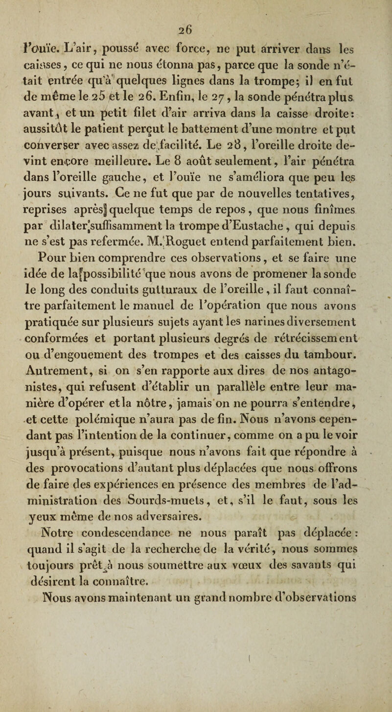 l'ouïe. L’air, poussé avec force, ne put arriver dans les caisses, ce qui ne nous étonna pas, parce que la sonde n’é¬ tait entrée qu’à quelques lignes dans la trompe; il en fut de même le 25 et le 26. Enfin, le 27, la sonde pénétra plus avant , et un petit filet d’air arriva dans la caisse droite: aussitôt le patient perçut le battement d’une montre et put converser avec assez de:,facilité. Le 28, l’oreille droite de¬ vint encore meilleure. Le 8 août seulement, l’air pénétra dans l’oreille gauche, et l’ouïe ne s’améliora que peu les jours suivants. Ce 11e fut que par de nouvelles tentatives, reprises après| quelque temps de repos, que nous finîmes par dilater’suffisamment la trompe d’Eustache , qui depuis ne s’est pas refermée. M. Roguet entend parfaitement bien. Pour bien comprendre ces observations, et se faire une idée de la[possibilité que nous avons de promener la sonde le long des conduits gutturaux de l’oreille, il faut connaî¬ tre parfaitement le manuel de l’opération que nous avons pratiquée sur plusieurs sujets ayant les narines diversement conformées et portant plusieurs degrés de rétrécissement ou d’engouement des trompes et des caisses du tambour. Autrement, si on s’en rapporte aux dires de nos antago¬ nistes, qui refusent d’établir un parallèle entre leur ma¬ nière d’opérer et la nôtre, jamais on ne pourra s’entendre, et cette polémique n’aura pas de fin. Nous n’avons cepen¬ dant pas l’intention de la continuer, comme on a pu le voir jusqu’à présent, puisque nous n’avons fait que répondre à des provocations d’autant plus déplacées que nous offrons de faire des expériences en présence des membres de l’ad¬ ministration des Sourds-muets, et, s’il le faut, sous les yeux meme de nos adversaires. Notre condescendance ne nous paraît pas déplacée : quand il s’agit de la recherche de la vérité, nous sommes toujours preLà nous soumettre aux vœux des savants qui désirent la connaître. Nous avons maintenant un grand nombre d’observations