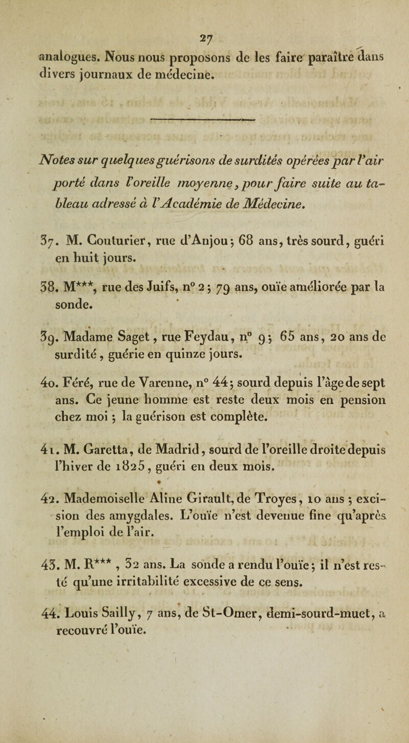 analogues. Nous nous proposons de les faire paraître dans di vers journaux de médecine. Notes sur quelques guérisons de surdités opérées par Vair porté dans Voreille moyenne 3 pour faire suite au ta¬ bleau adressé à VAcadémie de Médecine. 3y. M. Couturier, rue d’Anjou; 68 ans, très sourd, guéri en huit jours. - « 38. M***, rue des Juifs, n° 2 ; 79 ans, ouïe améliorée par la sonde. 3g. Madame Saget, rue Feydau, n° 9; 65 ans, 20 ans de surdité , guérie en quinze jours. 40. Féré, rue de Varenne, n° 44; sourd depuis l’àge de sept ans. Ce jeune homme est reste deux mois en pension chez moi ; la guérison est complète. . ' N 41. M. Garetta, de Madrid, sourd de l’oreille droite depuis l’hiver de 1825, guéri en deux mois. 42. Mademoiselle Aline Girault, de Troyes, 10 ans ; exci¬ sion des amygdales. L’ouïe n’est devenue fine qu’après l’emploi de l’air. 43. M. R*** , 32 ans. La sonde a rendu l’ouïe; il n’est res¬ té qu’une irritabilité excessive de ce sens. . * 44. Louis Sailly, 7 ans, de St-Omer, demi-sourd-muet, a recouvré l’ouïe. 1 v