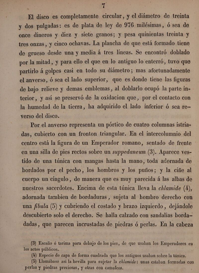 TT El disco es completamente circular, y el diámetro de treinta y dos pulgadas: es de plata de ley de 976 milésimas, ó sea de once dineros y diez y siete granos; y pesa quinientas treinta y tres onzas, y cinco ochavas. La plancha de que está formado tiene de grueso desde una y media á tres líneas. Se encontró doblado por la mitad, y para ello el que en lo antiguo lo enterró, tuvo que partirlo á golpes casi en todo su diámetro; mas afortunadamente el anverso, Ó sea el lado superior, que es donde tiene las figuras de bajo relieve y demas emblemas, al doblarlo ocupó la parte in- terior, y así se preservó de la oxidacion que, por el contacto con la humedad de la tierra, ha adquirido el lado inferior ú sea re- verso del disco. ) | Por el anverso representa un pórtico de cuatro columnas istria- das, cubierto con un fronton triangular. En el intercolumnio del centro está la figura de un Emperador romano, sentado de frente en una silla de ples rectos sobre un suppedaneum (3). Aparece ves- tido de una túnica con mangas hasta la mano, toda adornada de i bordados por el pecho, los hombros y los puños; y la ciñe al cuerpo un cíngulo, de manera que es muy parecida á las albas de nuestros sacerdotes. Encima de esta túnica lleva la chlamide (4), adornada tambien de bordaduras , sujeta al hombro derecho con una fibula (5) y cubriendo el costado y. brazo izquierdo, dejándole descubierto solo el derecho. Se halla calzado con sandalias borda= dadas, que parecen incrustadas de piedras ó perlas. En la cabeza (8) Escaño ó tarima para debajo de los pies, de que usaban los Emperadores en los actos públicos.. (4) Especie de capa de forma cuadrada que los antiguos usaban sobre la túnica. (5) Llamábase así la hevilla para sujetar la chlamide: unas estaban formadas con perlas y piedras preciosas, y otras con camafeos.