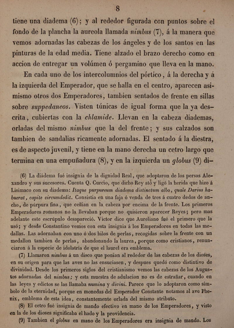 Je si tiene una diadema (6); y al rededor figurada con puntos sobre el fondo de la plancha la aureola llamada nimbus (1), á la manera que vemos adornadas las cabezas de los ángeles y de los santos en las pinturas de la edad media. Tiene alzado el brazo derecho como en accion de entregar un volúmen ó pergamino que lleva en la mano. En cada uno de los intercolumnios del pórtico, á la derecha y á la izquierda del Emperador, que se halla en el centro, aparecen asi- mismo otros dos Emperadores, tambien sentados de frente en sillas sobre suppedaneos. Visten túnicas de igual forma que la ya des- crita, cubiertas con la chlamide. Llevan en la cabeza diademas, orladas del mismo nimbus que la del frente; y sus calzados son tambien de sandalias ricamente adornadas. El sentado á la diestra, es de aspecto juvenil, y tiene en la mano derecha un cetro largo que termina en una empuñadura (8), y en la izquierda un globus (9) di- (6) La diádema fué insignia de la dignidad Real, que adoptaron de los persas Ale= xandro y sus sucesores. Cuenta Q. Curcio, que dicho Rey ató y ligó la herida que hizo 4 Lisimaco con su diadema: ltaque purpureum diadema distinctum albo, quale Darius ha- buerat , capite circumdedit. Consistia en una faja ó venda de tres á cuatro dedos de an- cho, de púrpura fina, que ceñian en la cabeza por encima de la frente. Los primeros Emperadores romanos no la llevaban porque no quisieron aparecer Reyes; pero mas adelante este escrúpulo desapareció. Victor dice que Aureliano fué el primero que la usó; y desde Constantino vemos con esta insignia á los Emperadores en todas las me- dallas. Las adornaban con uno ó'dos hilos de perlas, recogidas sobre la frente con un medallon tambien de perlas,. abandonando la laurea, porque como cristianos , renun- ciaron á la especie de idolatría de que el laurel era emblema. (7) Llamaron nimbus á un disco que ponian al rededor de las cabezas de los dioses, en su orígen para que las aves no las ensuciasen, y despues quedó como distintivo de divinidad. Desde los primeros siglos del cristianismo vemos las cabezas de los Augus- tos adornadas del mimbus; y esta muestra de adulacion no es de estrañar, cuando en las leyes y edictos se las llamaba numina y divin:. Parece que lo adoptaron como sim- bolo de la eternidad, porque en monedas del Emperador Constante notamos al ave Phe- nix, emblema de esta idea, constantemente orlada del mismo atributo. (S) El cetro fué insignia de mando efectivo 'en mano de los Emperadores, y visto en la de los dioses significaba el hado y la providencia. (9) Tambien el globus en mano de los Emperadores era insignia de mando. Los