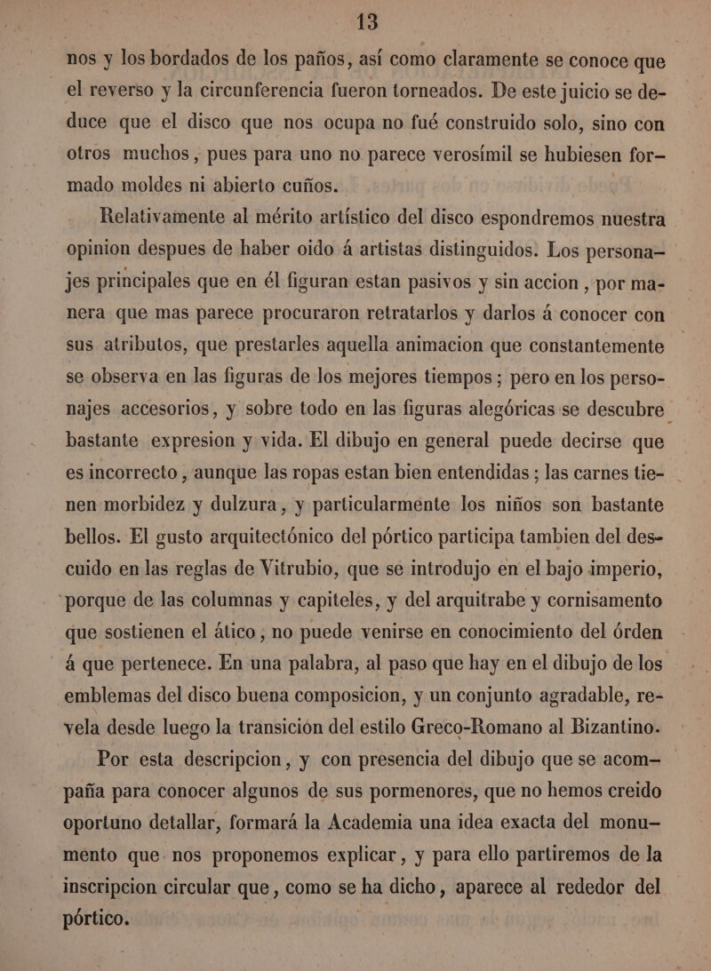 nos y los bordados de los paños, así como claramente se conoce que el reverso y la circunferencia fueron torneados. De este juicio se de- duce que el disco que nos ocupa no fué construido solo, sino con otros muchos, pues para uno no parece verosímil se hubiesen for mado moldes ni abierto cuños.. | Relativamente al mérito artístico del disco espondremos nuestra opinion despues de haber oido á artistas distinguidos. Los persona= jes principales que en él figuran estan pasivos y sin accion , por ma- nera que mas parece procuraron retratarlos y darlos á conocer con sus atributos, que prestarles aquella animacion que constantemente se observa en las figuras de los mejores tiempos; pero en los perso- najes accesorios, y sobre todo en las figuras alegóricas se descubre bastante expresion y vida. El dibujo en general puede decirse que es incorrecto , aunque las ropas estan bien entendidas ; las carnes tie- nen morbidez y dulzura, y particularmente los niños son bastante bellos. El gusto arquitectónico del pórtico participa tambien del des- cuido en las reglas de Vitrubio, que se introdujo en el bajo imperio, “porque de las columnas y capiteles, y del arquitrabe y cornisamento que sostienen el ático, no puede venirse en conocimiento del órden á que pertenece. En una palabra, al paso que hay en el dibujo de los - emblemas del disco buena composicion, y un conjunto agradable, re- vela desde luego la transición del estilo Grreco-Romano al Bizantino. Por esta descripcion, y con presencia del dibujo que se acom-= paña para conocer algunos de sus pormenores, que no hemos creido oportuno detallar, formará la Academia una idea exacta del monu-— mento que nos proponemos explicar, y para ello partiremos de la inscripcion circular que, como se ha dicho, aparece al rededor del pórtico. a |