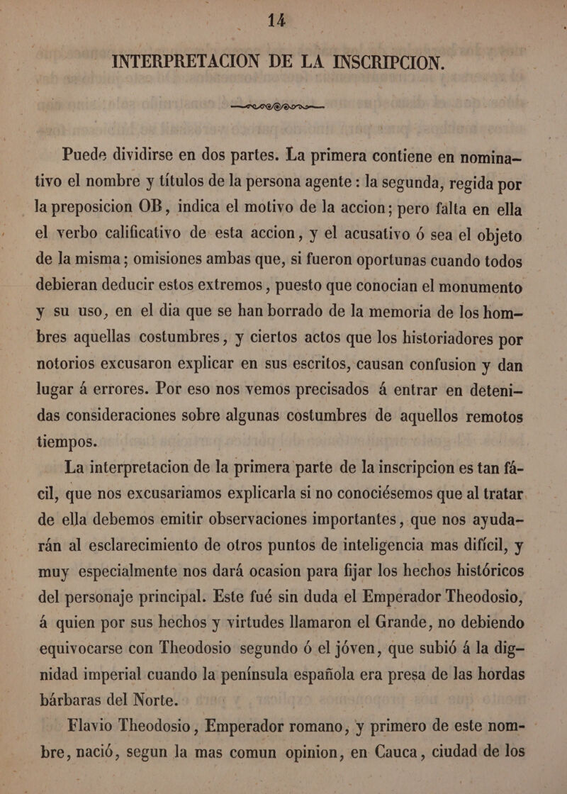 INTERPRETACIÓN DE LA INSCRIPCION. Ara Puede dividirse en dos partes. La primera contiene en nomina- tivo el nombre y títulos de la persona agente : la segunda, regida por la preposicion OB, indica el motivo de la accion; pero falta en ella el verbo calificativo de esta accion, y el acusativo ó sea el objeto de la misma; omisiones ambas que, si fueron oportunas cuando todos debieran deducir estos extremos , puesto que conocian el monumento y su uso, en el dia que se han borrado de la memoria de los hom-= bres aquellas costumbres, y ciertos actos que los historiadores por notorios excusaron explicar en sus escritos, causan confusion y dan lugar á errores. Por eso nos vemos precisados á entrar en deteni- das consideraciones sobre algunas costumbres de aquellos remotos tiempos. | | La interpretacion de la primera parte de la inscripcion es tan fá- cil, que nos excusariamos explicarla si no conociésemos que al tratar de ella debemos emitir observaciones importantes, que nos ayuda- rán al esclarecimiento de otros puntos de inteligencia mas difícil, y muy especialmente nos dará ocasion para fijar los hechos históricos del personaje principal. Este fué sin duda el Emperador Theodosio, á quien por sus hechos y virtudes llamaron el Grande, no debiendo equivocarse con Theodosio segundo ó el jóven, que subió á la dig- nidad imperial cuando la península española era presa de las hordas bárbaras del Norte. | Flavio Theodosio, Emperador romano, y primero de este nom- : bre, nació, segun la mas comun opinion, en Cauca , ciudad de los