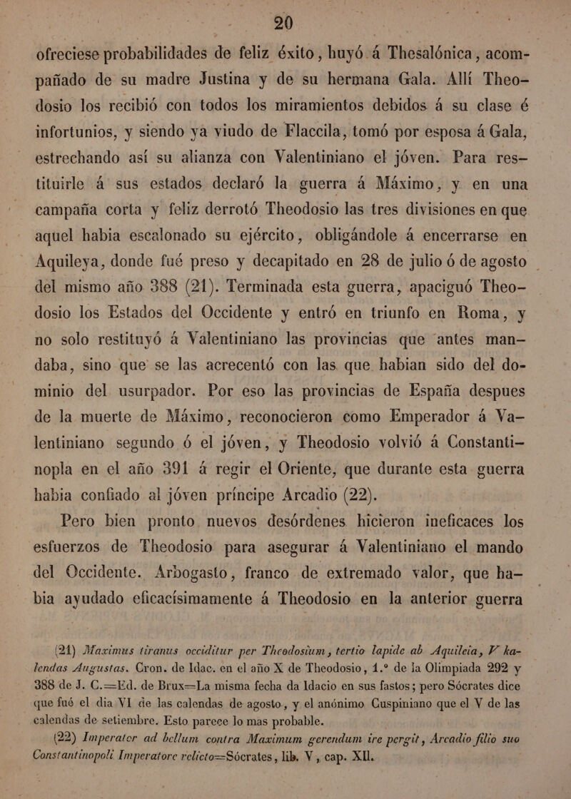 ofreciese probabilidades de feliz éxito, huyó.á Thesalónica, acom- pañado de su madre Justina y de su hermana Gala. Allí Theo- dosio los recibió con todos los miramientos debidos á su clase é infortunios, y siendo ya viudo de Flaccila, tomó por esposa á Gala, estrechando así su alianza con Valentiniano el jóven. Para res- tituirle 4 sus estados declaró la guerra á Máximo, y en una campaña corta y feliz derrotó Theodosio las tres divisiones en que aquel habia escalonado su ejército, obligándole á encerrarse en Aquileya, donde fué preso y decapitado en 28 de julio ó de agosto del mismo año 388 (21). Terminada esta guerra, apaciguó Theo- dosio los Estados del Occidente y entró en triunfo en Roma, y no solo restituyó a Valentiniano las provincias que “antes man- daba, sino que se las acrecentó con las que habian sido del do- minio del usurpador. Por eso las provincias de España despues de la muerte de Máximo , reconocieron como Emperador á Va- lentiniano segundo ó el jóven, y Theodosio volvió á Constanti- nopla en el año 391 á regir el Oriente, que durante esta guerra habia confiado al jóven principe Arcadio (22). Pero bien pronto. nuevos desórdenes hicieron ineficaces los esfuerzos de Theodosio para asegurar á Valentiniano el mando del Occidente. Arbogasto, franco de extremado valor, que ha- bia ayudado eficacisimamente á Theodosio en la anterior guerra (24) Maximus tiranus occiditur per Theodosium , tertio lapide ab. Aquileia, Y ka- lendas Augustas. Cron. de Idac. en el año X de Theodosio, 1.” de la Olimpiada 292 y 388 de J. C.=Ed. de Brux=La misma fecha da Idacio en sus fastos; pero Sócrates dice que fué el dia VI de las calendas de agosto, y el anónimo. Cuspiniano que el Y de las calendas de setiembre. Esto parece lo mas probable. (22) Imperator ad bellum contra Maximum gerendum ire pergit, Arcadio filio suo Constantinopol: Imperatore relicto=Sócrates, lib, Y , cap. Xll.