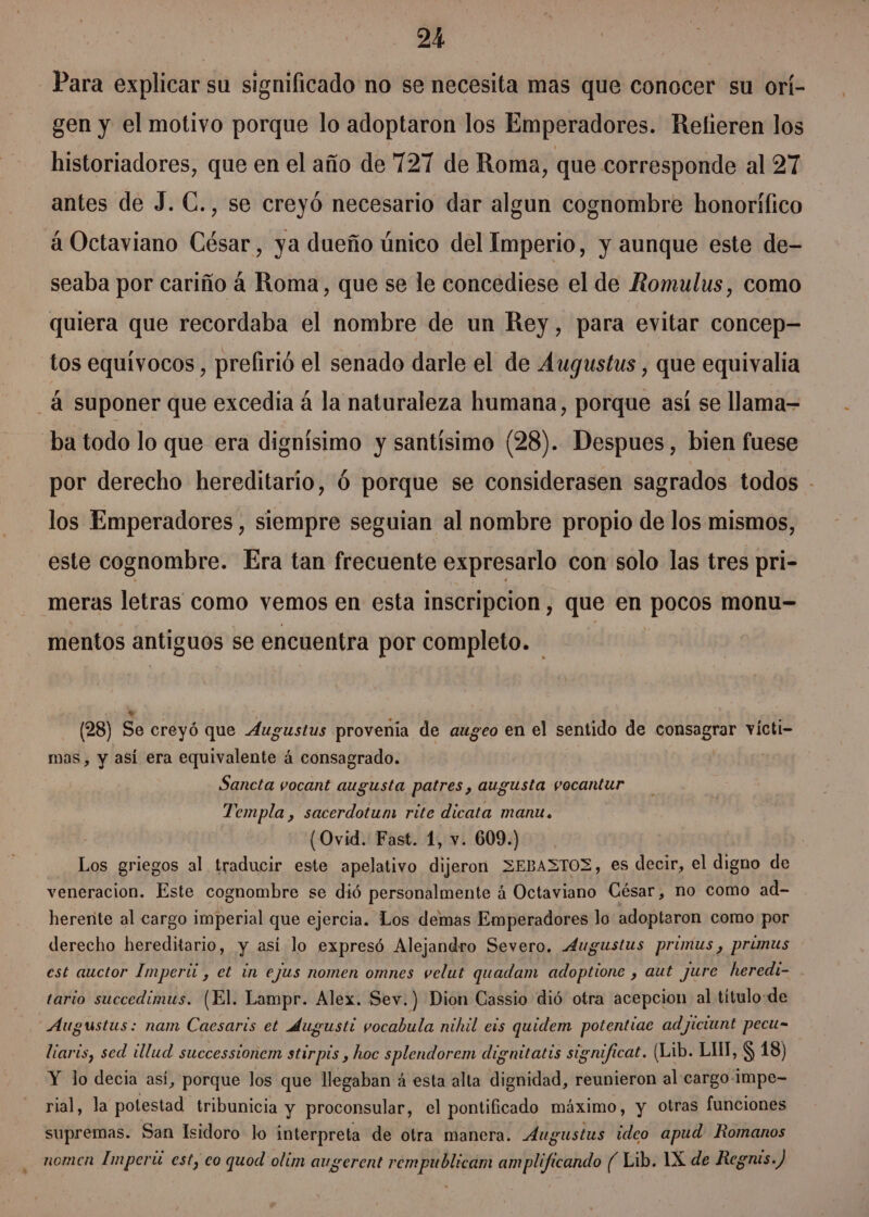 Para explicar su significado no se necesita mas que conocer su orí- gen y el motivo porque lo adoptaron los Emperadores. Refieren los historiadores, que en el año de 727 de Roma, que corresponde al 27 antes de J. C., se creyó necesario dar algun cognombre honorífico á Octaviano César, ya dueño único del Imperio, y aunque este de- seaba por cariño á Roma, que se le concediese el de Romulus, como quiera que recordaba el nombre de un Rey, para evitar concep- tos equívocos, prefirió el senado darle el de Augustus , que equivalia _á suponer que excedia á la naturaleza humana, porque así se llama- ba todo lo que era dignísimo y santísimo (28). Despues, bien fuese por derecho hereditario, Ó porque se considerasen sagrados todos - los Emperadores , siempre seguian al nombre propio de los mismos, este cognombre. Era tan frecuente expresarlo con solo las tres pri- meras letras como vemos en esta inscripcion, que en pocos monu-= mentos antiguos se encuentra por completo. (28) So creyó que Augustus provenia de augeo en el sentido de doc victi- mas, y así era equivalente á consagrado. Sancta vocant augusta patres, augusta vocantur Templa , sacerdotum rite dicata manu. (Ovid. Fast. 1, v. 609.) Los griegos al traducir este apelativo dijeron 3EBA3TOZ veneracion. Este cognombre se dió personalmente á e quiS César, no como ad- herente al cargo imperial que ejercia. Los demas Emperadores lo adoptaron como por derecho hereditario, y asi lo expresó Alejandro Severo. Augustus printus y primus est auctor Imperii , et in ejus nomen omnes velut quadam adoptione , aut jure heredi- tario succedimus. (El. Lampr. Alex. Sev.) Dion Cassio dió otra acepcion al título de Augustus: nam Caesaris et dugusti vocabula nilal eis quidem potentiae ad ljiciunt pecu= liaris, sed illud successionem stirpis, hoc splendorem dignitatis significat. ( (Lib. LIT, $ 18) Y lo decia así, porque los que llegaban á esta alta dignidad, reunieron al cargo-¡mpe- rial, la potestad tribunicia y proconsular, el pontificado máximo, y Otras funciones supremas. San Isidoro lo interpreta de otra manera. Aug oustus ideo apud Romanos nomen Imperú est, eo quod olim augerent rempublicam amplificando ( Lib. 1X de Regnis.) es decir, el digno de