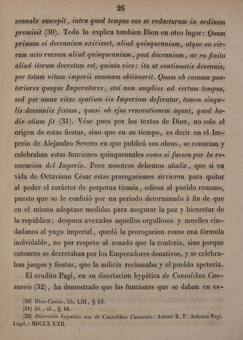 cennale susceptt, intra quod tempus eas se redacturum in ordinem promisit (30). Todo lo explica tambien Dion en otro lugar: Quum primum el decenntum exivisset, aliud quinquennium, alque eo cir- cum acto rursum alvud quinguennium., post decennium, ac eo finito aliud tterum decretum est, quinta vice: rta ut continuatis decennis, per tolam vitam imperii summam obtinuerit. Quam ob causam pos- tervores quoque Imperatores, elsi non amplius ad certum tempus, sed per omne vitae spatium 115 Imperium deferatur, tamen singu— lis decenntis festum, quasi ob ejus renovatronem agunt, quod ho- die etiam fit (31). Vése pues por los textos de Dion, no solo el orígen de estas fiestas, sino que en su tiempo, es decir en el Im- perio de Alejandro Severo en que publicó sus obras, se conocian y celebraban estas funciones quinquennales como si fuesen por la re- novacion del Imperio. Pero nosotros debemos añadir, que si en vida de Octaviano César estas prorogaciones sirvieron para quitar al poder el carácter de perpetua tiranía, odiosa al pueblo romano, puesto que se le confirió por un periodo determinado á fin de que en el mismo adoptase medidas para asegurar la paz y bienestar de la república; despues avezados aquellos orgullosos y muelles ciu— dadanos al yugo imperial, quedó la prorogacion como una fórmula inolvidable, no por respeto al senado que la conferia, sino porque entonces se decretaban por los Emperadores donativos, y se celebra- ban juegos y fiestas, que la milicia reclamaba y el pueblo apetecia. El erudito Pagí, en su disertacion hypática de Consulibus Cae sarers (32), ha demostrado que las funciones que se daban en es- (30) Dion Cassio, lib. LIL, $ 13. | (31) Id., id., S 16. (32) Disertatio hypatica seu de Consulibus Caesareis: Autore R. P. Antonio Pagí. Lugd.: MDCLX XXI.