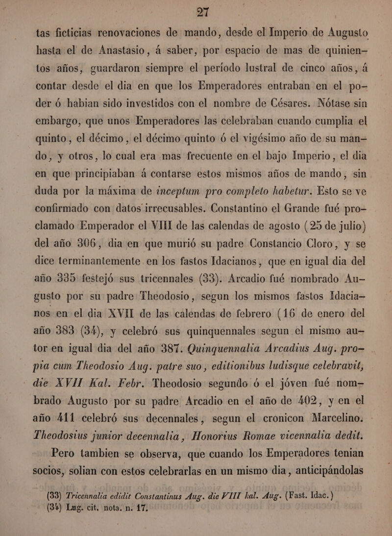 tas ficticias renovaciones de mando, desde el Imperio de Augusto hasta el de Anastasio, á saber, por espacio de mas de quinien— tos años, guardaron siempre el periodo lustral de cinco años, á contar desde el dia en que los Emperadores entraban en el po- der 6 habian sido investidos con el nombre de Césares. Nótase sin embargo, que unos Emperadores las celebraban cuando cumplia el quinto, el décimo, el décimo quinto ó el vigésimo año de su man= do, y otros, lo cual era mas frecuente en el bajo Imperio, el dia en que principiaban á contarse estos mismos años de mando, sin duda por la máxima de ¿nceptum pro completo habetur. Esto se ve confirmado con datos irrecusables. Constantino el Grande fué pro- clamado Emperador el VIII de las calendas de agosto (25 de julio) del año 306, dia en que murió su padre Constancio Cloro, y se dice terminantemente en los fastos Idacianos, que en igual dia del año 335 festejó sus tricennales (33). Arcadio fué mombrado Au- gusto por su padre Theodosio, segun los mismos fastos Idacia- nos en el dia XVII de las calendas de febrero (16 de enero del año 383 (34), y celebró sus quinquennales segun el mismo au-= tor en igual dia del año 387. Quinguennalia Árcadius Aug. pro- pra cum Theodosio Aug. patre suo, editionibus ludisque celebranrt, - die XVII Kal. Febr. Theodosio segundo óú el jóven fué nom- brado Augusto por su padre Arcadio en el año de 402, y en el año 411 celebró sus decennales , segun el cronicon Marcelino. Theodostus junior decennalia , Honortus Romae vicennalia dedht. Pero tambien se observa, que cuando los Emperadores tenian socios, solian con estos celebrarlas en un mismo dia, anticipándolas (33) Tricennalia edidit Constantinus Aug. die VIIT kal. Aug. (Fast. Idac. ) (34) Lug. cit, nota. n. 17,