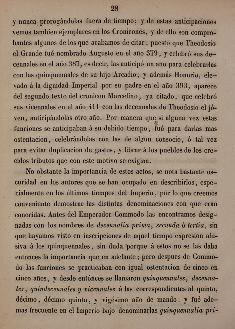 y nunca prorogándolas fuera de tiempo; y de estas anticipaciones vemos tambien ejemplares en los Gronicones, y de ello son compro- bantes algunos de los que acabamos de citar; puesto que Theodosio el Grande fué nombrado Augusto en el año 379, y celebró sus de- cennales en el año 387, es decir, las anticipó un año para celebrarlas con las quinquennales de su hijo Arcadio; y además Honorio, ele vado á la dignidad Imperial por su padre en el año 393, aparece del segundo texto del cronicon Marcelino, ya citado, que celebró sus vicennales en el año 411 con las decennales de Theodosio el jó- yen, anticipándolas otro año. Por manera que si alguna vez estas funciones se anticipaban á su debido tiempo, fué para darlas mas ostentación, celebrándolas con las de algun consocio, ó tal vez para evitar duplicacion de gastos, y librar á los pueblos de los cre- cidos tributos que con este motivo se exigian. | No obstante la importancia de estos actos, se nota bastante os- curidad en los autores que se han ocupado en describirlos , espe= cialmente en los últimos tiempos del Imperio, por lo que creemos conveniente demostrar las distintas denominaciones con que eran conocidas. Antes del Emperador Commodo las encontramos desig= nadas con los nombres de decennalia prima, secunda ó tertia, sin gue hayamos visto en inscripciones de aquel tiempo expresion alu- siva á los quinquennales, sin duda porque á estos no se las daba entonces la importancia que en adelante ; pero despues de Commo- do las funciones se practicaban con igual ostentacion de cinco en cinco años, y desde entónces se llamaron quinguennales, decenna- les, quindecennales y vicennales á las correspondientes al quinto, décimo, décimo quinto, y vigésimo año de mando: y fué ade— mas frecuente en el Imperio bajo denominarlas quinguennalia pri-