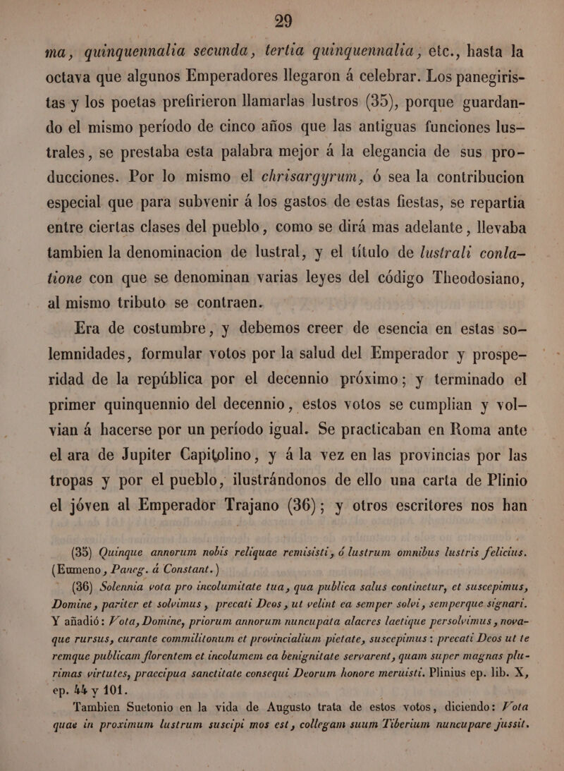 ma, quinquennalia secunda, tertia guinguennalia, etc., hasta la octava que algunos Emperadores llegaron á celebrar. Los panegiris- tas y los poetas prefirieron llamarlas lustros (35), porque guardan- do el mismo período de cinco años que las antiguas funciones lus- trales, se prestaba esta palabra mejor á la elegancia de sus pro- ducciones. Por lo mismo el chrisargyrum, Ó sea la contribucion especial que para subvenir á los gastos de estas fiestas, se repartia entre ciertas clases del pueblo, como se dirá mas adelante , llevaba tambien la denominacion de lustral, y el titulo de lustrali conla= fione con que se denominan varias leyes del código Theodosiano, al mismo tributo se contraen. | Era de costumbre, y debemos creer de esencia en estas so- lemnidades, formular votos por la salud del Emperador y prospe- ridad de la república por el decennio próximo; y terminado el primer quinquennio del decennio, estos votos se cumplian y vol- vian á hacerse por un período igual. Se practicaban en Roma ante el ara de Jupiter Capitolino, y á la vez en las provincias por las tropas y por el pueblo, ilustrándonos de ello una carta de Plinio el jóven al Emperador Trajano (36); y otros escritores nos han (35) Quinque annorum nobis reliquae remisisti, ó lustrum omnibus lustris felicius. (Eumeno, Paneg. 4 Constant.) (36) Solennia. vota pro incolumitate tua, qua publica salus continetur, et suscepimus, Domine , pariter et solvimus , precati Deos , ut velint ea semper solvi, semperque signart. Y añadió: Vota, Domine, priorum annorum nuncupata alacres laetique persolvimus , nova- que rursus, curante commilitonum et provincialium pietate, suscepimus : precati Deos ut te remque publicam florentem et incolumem ea benignitate servarent, quam super magnas plu- rimas virtutes, praecipua sanctitate consequí Deorum honore meruisti. Plinius ep. lib. X, ep. 44 y 101. | Tambien Suetonio en la vida de Augusto trata de estos votos, diciendo: Vota quae in proximum lustrum suscipi mos est , collegam suum Tiberium nuncupare jusstt.