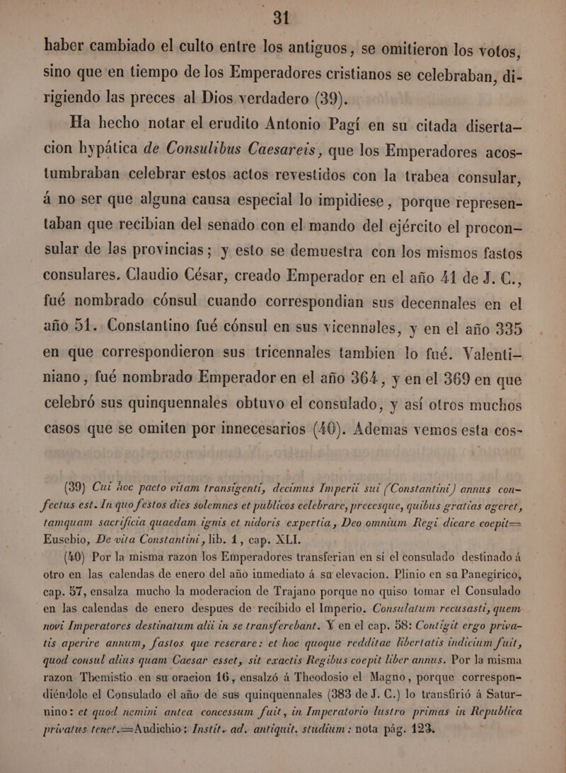 haber cambiado el culto entre los antiguos, se omitieron los votos, sino que en tiempo de los Emperadores cristianos se celebraban, di- rigiendo las preces al Dios verdadero (39). Ha hecho notar el erudito Antonio Pagí en su citada diserta— cion bypática de Consulibus Caesareis, que los Emperadores acos- tumbraban celebrar estos actos revestidos con la trabea consular, á no ser que alguna causa especial lo impidiese , porque represen taban que recibian del senado con el mando del ejército el procon= sular de las provincias; y esto se demuestra con los mismos fastos consulares. Claudio César, creado Emperador en el año XA de 3. eN fué nombrado cónsul cuando correspondian sus decennales en el año 51.. Constantino fué cónsul en sus vicennales, y en el año 335 en que correspondieron sus tricennales tambien lo fué. Valenti- niano, fué nombrado Emperador en el año 364, y en el 369 en que celebró sus quinquennales obtuvo el consulado, y así otros muchos casos que se omiten por innecesarios (40). Ademas vemos esta cos- (39) Cuz ñoc pacto vitam transigenti, decimus Imperii sui (Constantíni) annus con- fectus est. In quo festos dies solemnes et publicos celebrare, precesque, quibus gratías ageret, tamquam sacrificia quaedam ignis et nidoris expertia , Deo ommium Regt dicare cocpit= Eusebio, De vita Constantini, lib. 4, cap. XLI. (4.0) Por la misma razon los Emperadores transferian en sí el consulado destinado á otro en las calendas de enero del año inmediato á su elevacion. Plinio en su Panegírico, cap. 57, ensalza mucho la moderacion de Trajano porque no quiso tomar el Consulado _ en las calendas de enero despues de: recibido el Imperio. Consulatum recusasti, quem novi Imperatores destinatum alii in se transferebant. Y en el cap. 58: Contigit ergo priya- tis apertre annum, fastos que reserare: et hoc quoque redditae libertatis indicium fut, quod consul alius quam Caesar esset, sit exactis Regibus coeptt liber annus. Por la misma razon- Themistio en su oracion 16., ensalzó á Theodosio el Magno, porque correspon- diéndole el Consulado el año de sus quinquennales (383 de J. €.) lo transfirió á Satur- nino; et quod nemin antea concessum futt, in Imperatorio lustro primas in Republica privatus tenet.=Anudichio: Instit. ad. antiquit. studium : nota pág. 123.