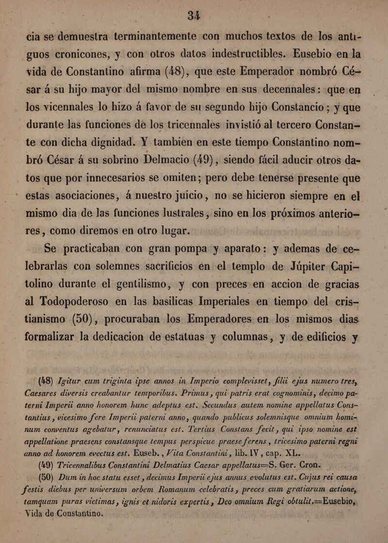 cia se demuestra terminantemente con muchos textos de los anti- -guos cronicones, y con otros datos indestructibles. Eusebio en-la vida de Constantino afirma (48), que este Emperador nombró Cé- sar á su hijo mayor del mismo nombre en sus decennales : que en los vicennales lo hizo á favor de su segundo hijo Constancio ; y que - durante las funciones de los tricennales invistió al tercero Constan= te con dicha dignidad. Y tambien en este tiempo Constantino nom- bró César 4 su sobrino Delmacio (49), siendo fácil aducir otros da- tos que por innecesarios se omiten; pero debe tenerse presente que estas asociaciones, á nuestro juicio, no:se hicieron siempre en el mismo dia de las funciones lustrales , sino en los próximos aho nos res, como diremos en otro lugar. Se practicaban con gran pompa y aparato: y ademas de ce- lebrarlas con solemnes sacrificios en el templo de Júpiter Capi- tolino durante el gentilismo, y con preces en accion de gracias al Todopoderoso en las basilicas Imperiales en tiempo del cris= tianismo (50), procuraban los Emperadores en los mismos dias formalizar la dedicacion de estatuas y columnas, y de edificios y (48) Zgitur cum triginta 1pse annos in Imperio complevisset, filii ejus numero tres, Caesares diversis creabantur temporibus. Primus , quí patris erat cognominis, decimo pa- terni Imperi anno honorem hunc adeptus est. Secundus autem nomine appellatus Cons- tantius , vicesimo fere Imperi paterra anno, quando publicus solemnisque omnium homi- num conventus agebatur, renunciatus est. ers Constans fecit, quí 1pso nomine est appellatione praesens constansque tempus perspicue praese ferens , tricesimo paterni regni anno ad honorem evectus est. Euseb. , Vita Constantint, lib. 1V , cap. XL. (49) Tricennalibus Constantini Delmatius Caesar appellatus=S. Ger. Cron. (50) Dum in hoc statu esset , decimus Imperiú ejus annus evolutus est. Cujus rez causa festis diebus per unwversum orbem Romanum celebratís , preces cum gratiarum actione, tamquam puras victimas, tgnis et nidoris expertis , Deo omnium Regt obtulit.= ==Eusebio, Vida de Constantino.
