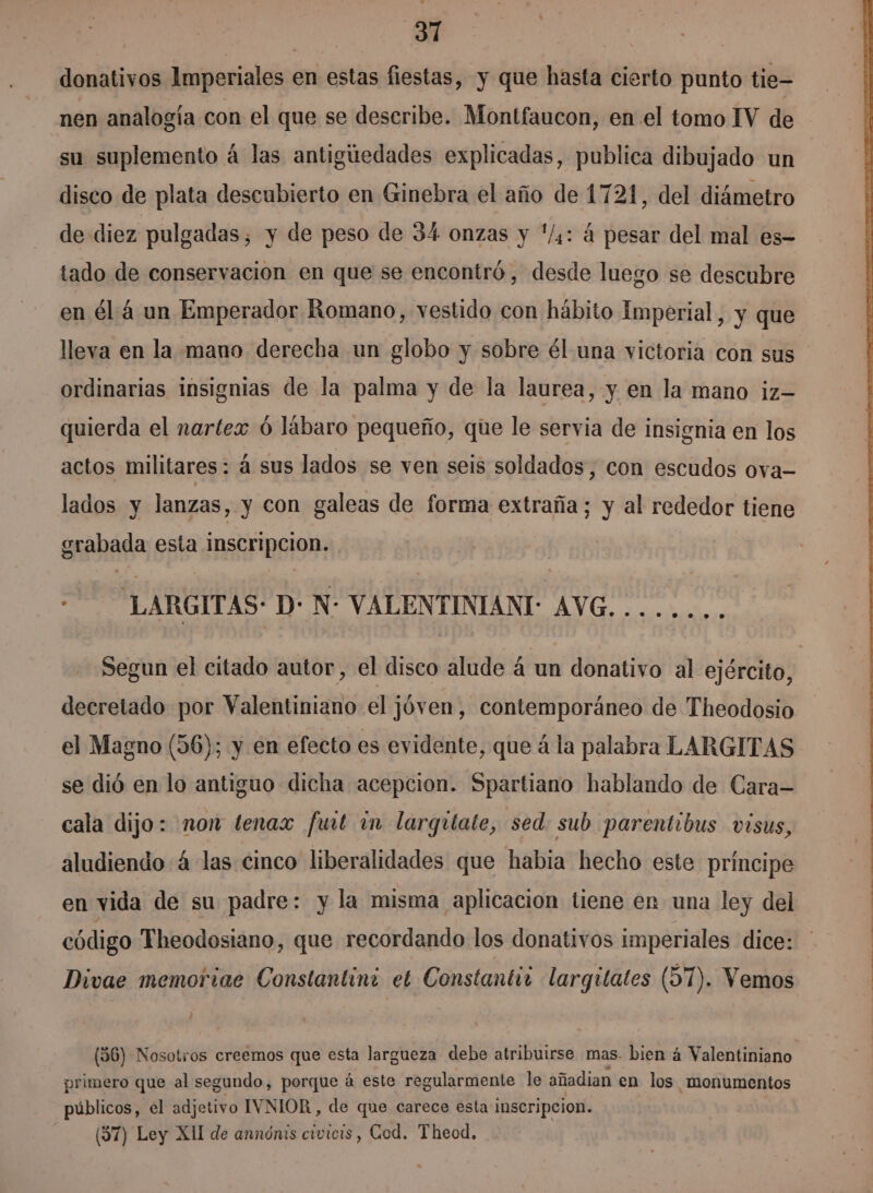 | 31 donativos Imperiales en estas fiestas, y que hasta cierto punto tie- nen analogía con el que se describe. Montfaucon, en el tomo IV de su suplemento á las antigiedades explicadas, publica dibujado un disco de plata descubierto en Ginebra el año de 1721, del diámetro de diez pulgadas, y de peso de 34 onzas y */,: á pesar del mal es- tado de conservacion en que se encontró, desde luego se descubre en él á un Emperador Romano, vestido con hábito Imperial, y que lleva en la mano derecha un globo y sobre él una victoria con sus ordinarias insignias de la palma y de la laurea, y en la mano iz— quierda el nartex ó lábaro pequeño, que le servia de insignia en los actos militares: á sus lados se ven seis soldados, con escudos ova- lados y lanzas, y con galeas de forma extraña; y al rededor tiene grabada esta inscripcion. : LARGITAS: D: N: VALENTINIANI: AVG. . Segun el citado autor, el disco alude á un donativo al ejército, decretado por Aliada el ¡ jóven, contemporáneo de Theodosio el Magno (56); y en efecto es evidente, que á la palabra LARGITAS se dió en lo antiguo dicha acepcion. Spartiano hablando de Cara= cala dijo: non tenax fuit im largitate, sed sub parentibus visus, aludiendo 4 las cinco liberalidades que habia hecho este príncipe en vida de su padre: y la misma aplicacion tiene en una ley del Divae memoriae Constantini et Constantir largitates (57). Vemos (56) Nosotros creemos que esta largueza debe atribuirse mas. bien á Valentiniano primero que al segundo, porque á este regularmente le añadian en los monumentos públicos, el adjetivo IVNIOR, de que carece esta inscripcion. ($7) Ley XII de annónis civicis, Cod. Theod,