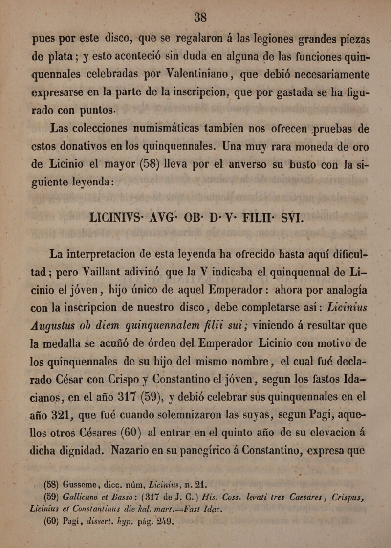pues por este disco, que se regalaron á las legiones grandes piezas de plata; y esto aconteció sin duda en alguna de las funciones quin- quennales celebradas por Valentiniano, que debió necesariamente expresarse en la parte de la inscripcion, que por gastada se ha figu- rado con puntos. Las colecciones numismáticas tambien nos ofrecen pruebas de estos donativos en los quinquennales. Una muy rara moneda de oro - de Licinio el mayor (58) lleva por el anverso su busto con la si- guiente leyenda: LICINIVS: AVG- OB: D- V- FILI- SVI. La interpretacion de esta leyenda ha ofrecido hasta aquí dificul- tad ; pero Vaillant adivinó que la Y indicaba el quinquennal de Li- cinio el jóven, hijo único de aquel Emperador: ahora por analogía con la inscripcion de nuestro disco, debe completarse así: Licinius Augustus ob diem quinquennalem filv? sur; viniendo á resultar que la medalla se acuñó de órden del Emperador Licinio con motivo de los quinquennales de su hijo del mismo nombre, el cual fué decla- rado César con Crispo y Constantino el jóven, segun los fastos Ida cianos, en el año 317 (59), y debió celebrar sus quinquennales en el año 321, que fué cuando solemnizaron las suyas, segun Pagí, aque- llos otros Césares (60) al entrar en el quinto año de su elevacion á dicha dignidad. Nazario en su panegírico á Constantino, expresa que (58) Gusseme, dicc. núm, Licimus, n. 24. (89) Gallicano et Basso: (317 de J. C..) His. Coss. levati tres Caesares, Crispus, Licinius et Constantinus die hal. mart.=Fast Idac. (60) Pagí, dissert. hyp. pág. 249.