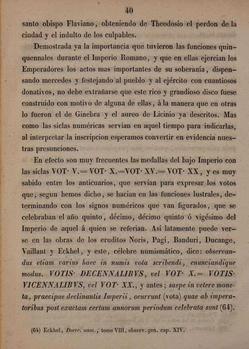 , j o e santo obispo Flaviano, obteniendo de Wisodónio: el pordon de la ciudad y el indulto de los culpables. Demostrada ya la importancia que tuvieron las funciones quin— quennales durante el Imperio Romano, y que en ellas ejercian los Emperadores los actos mas importantes de su soberanía, dispen— sando mercedes y festejando al pueblo y al ejército con cuantiosos donativos, no debe extrañarse que este rico y grandioso disco fuese construido con motivo de alguna de ellas, 4la manera que en otras lo fueron el de Ginebra y el aureo de Licinio ya descritos. Mas como las siclas numéricas servian en aquel tiempo para indicarlas, al interpretar la inscripcion esperamos convertir en evidencia nues- tras presunciones. En efecto son muy frecuentes las medallas del bajo Imperio con las siclas VOT: V.= VOT- X.=VOT- XV.= VOT- XX, y es muy sabido entre los anticuarios, que servian para expresar los votos que, segun hemos dicho, se hacian en las funciones lustrales, de- terminando con los signos numéricos que van figurados, que se celebraban el año quinto, décimo, décimo quinto ó vigésimo del Imperio de aquel á quien se referian. Así latamente puede ver— se en las obras. de los eruditos Noris, Pagí, Banduri, Ducange, Vaillant y Eckhel, y este, célebre numismático, dice: observan- dus etiam varius haec in numis vota seribendi, enunciandique modus. VOTIS* DECENNALIBVS, vel VOT: X.= VOTIS: VICENNALIBYVS, vel VOT: XX., y antes; saepe in velere mone- toribus post exactam certam annorum periodum celebrata sunt (64). (64) Eckhel, Doctr. num., tomo VlII, observ. gen, cap. XIV.