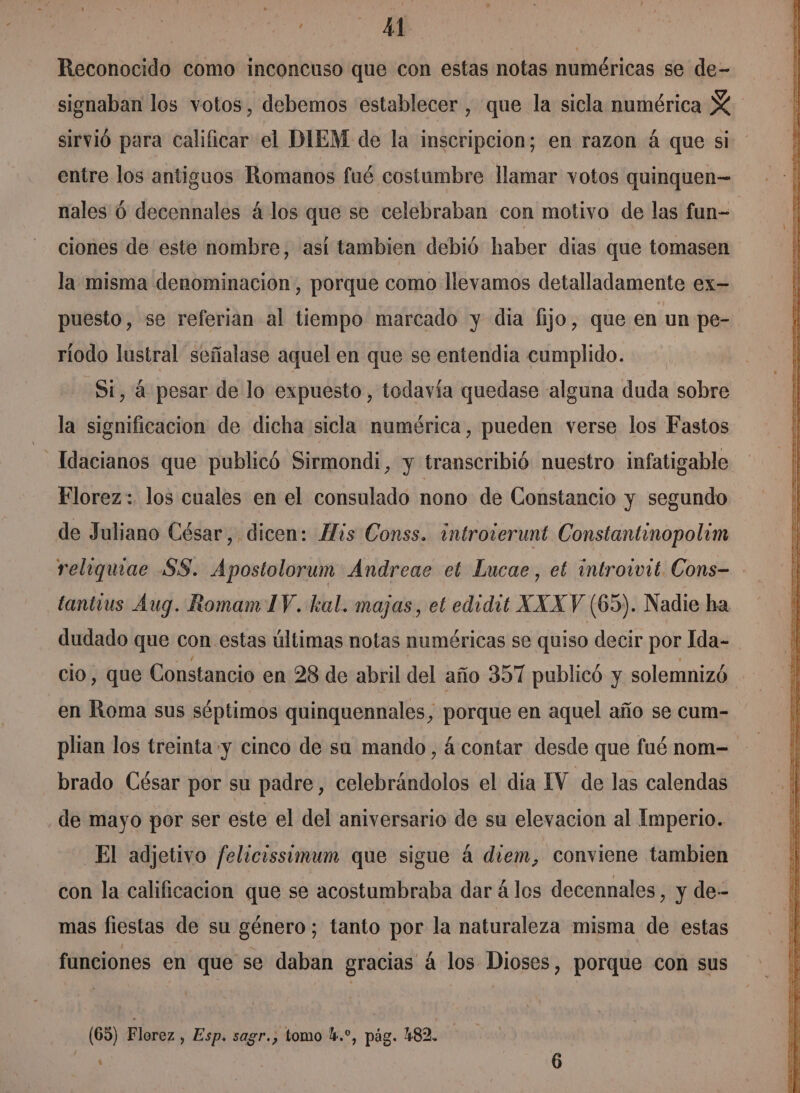 44 Reconocido como inconcuso que con estas notas numéricas se de- signaban los votos, debemos establecer, que la sicla numérica Y sirvió para calificar el DIEM de la inscripcion; en razon á que si entre los antiguos Romanos fué costumbre llamar votos quinquen—= nales 6 decennales 4 los que se celebraban con motivo de las fun- ciones de este nombre, así tambien debió haber dias que tomasen la misma denominacion, porque como llevamos detalladamente ex- puesto, se referian al tiempo marcado y dia fijo, que en un pe- ríodo lustral señalase aquel en que se entendia cumplido. Si, 4 pesar de lo expuesto, todavía quedase alguna duda sobre la sición de dicha sicla numérica, pueden verse los Fastos _Idacianos que publicó Sirmondi, y transcribió nuestro infatigable Florez: los cuales en el consulado nono de Constancio y segundo de Juliano César, dicen: His Conss. introierunt Constantinopolim religquae $8. Apostolorum Andreae et Lucae, et introivit. Cons- tantius Aug. Romam IV. kal. majas, et edidit XXX V (65). Nadie ha dudado que con estas últimas notas numéricas se quiso decir por Ida- cio, que Constancio en 28 de abril del año 357 publicó y solemnizó en Roma sus séptimos quinquennales, porque en aquel año se cum- plian los treinta y cinco de sa mando, á contar desde que fué nom=- brado César por su padre, celebrándolos el dia IV de las calendas de mayo por ser este el del aniversario de su elevacion al Imperio. El adjetivo felicissómum que sigue á diem, conviene tambien con la calificacion que se acostumbraba dar á los decennales , y de- mas fiestas de su género; tanto por la naturaleza misma de estas funciones en que se daban gracias á los Dioses, porque con sus (65) Florez, Esp. sagr., tomo l.*, pág. 482.