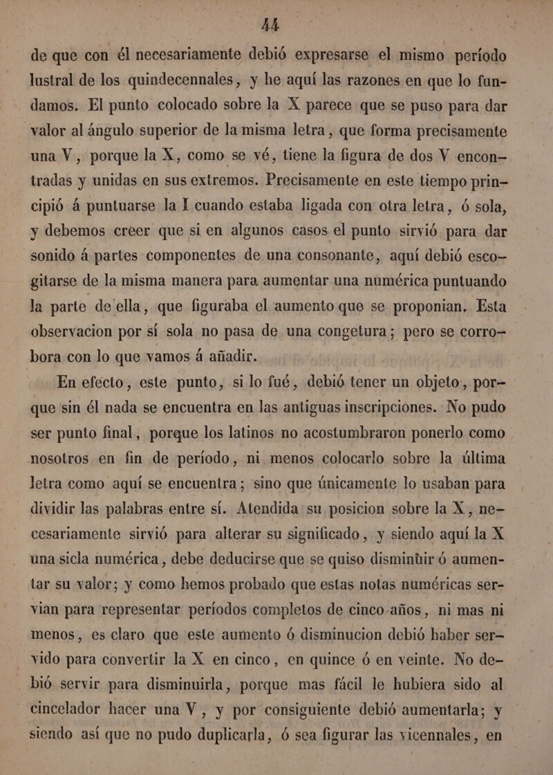 de que con él necesariamente debió expresarse el mismo período lustral de los quindecennales, y he aquí las razones en que lo fun- damos. El punto colocado sobre la X parece que se puso para dar valor al ángulo superior de la misma letra, que forma precisamente una Y, porque la X, como se vé, tiene la figura de dos Y encon- tradas y unidas en sus extremos. Precisamente en este tiempo prin cipió á puntuarse la I cuando estaba ligada con otra letra, ó sola, y debemos creer que si en algunos casos el punto sirvió. para dar sonido á partes componentes de una consonante, aquí debió esco- gitarse de la misma manera para aumentar una numérica puntuando la parte de ella, que figuraba el aumento que se proponian, Esta observacion por sí sola no pasa de una congetura; pero se corro= bora con lo que vamos 4 añadir. | En efecto, este punto, si lo fué, debió tener un objeto, por- que sin él nada se encuentra en las antiguas inscripciones. No pudo ser punto final, porque los latinos no acostumbraron ponerlo como nosotros en fin de periodo, ni.menos colocarlo sobre la última letra como aquí se encuentra; sino que únicamente lo usaban para dividir las palabras entre sí. Atendida su posicion sobre la X, ne- cesariamente sirvió para alterar su significado, y siendo aquí la X una sicla numérica, debe deducirse que se quiso dismintir ó aumen- tar su valor; y como hemos probado que estas notas numéricas ser- vian para representar períodos completos de cinco-años, ni mas ni menos, es claro que este aumento ó disminucion debió haber ser vido para convertir la X en cinco, en quince ó en veinte. No de- bió servir para disminuirla, porque mas fácil le hubiera sido al cincelador hacer una Y, y por consiguiente debió aumentarla; y siendo así que no pudo do ó sea figurar las vicennales, en