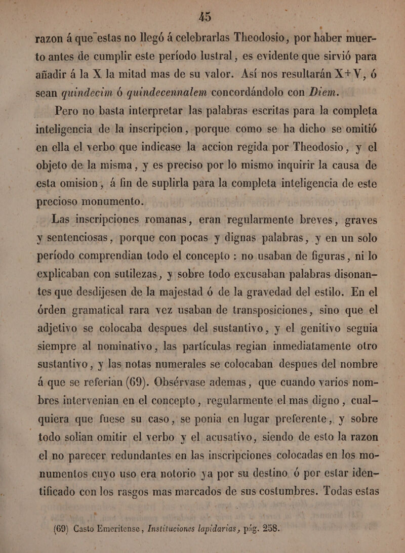 razon á que estas no llegó á celebrarlas Theodosio, por haber muer- to antes de cumplir este período lustral, es evidente que sirvió para añadir á la X la mitad mas de su valor. Asf nos resultarán X+V. Ú sean quindecim 0 quindecennalem concordándolo con Diem. Pero no basta interpretar las palabras escritas para la completa inteligencia de la inscripcion, porque. como se ha dicho se omitió en ella el verbo que indicase la accion regida por Theodosio, y el objeto de la misma, y es preciso por lo mismo inquirir la causa de esta omision, 4 fin de suplirla para la completa inteligencia de este precioso monumento. Aolttd | Las inscripciones romanas, eran regularmente breves, graves y sentenciosas, porque con pocas y dignas palabras, y en un solo período comprendian todo el concepto : no usaban de figuras, ni lo explicaban con sutilezas, y sobre todo excusaban palabras disonan- tes que desdijesen de la majestad ó de la gravedad del estilo. En el órden gramatical rara vez usaban de transposiciones, sino que el adjetivo se colocaba despues del sustantivo, y el genitivo seguia siempre al nominativo, las partículas regian inmediatamente otro sustantivo, y las notas numerales se colocaban despues del nombre á que se referian (69). Obsérvase ademas, que cuando varios nom- bres intervenian en el concepto, regularmente el mas digno , cual- quiera que fuese su caso,'se ponia en lugar preferente, y sobre - todo solian omitir el verbo y el acusativo, siendo de esto la razon el no parecer redundantes en las inscripciones colocadas en los mo- numentos cuyo uso era notorio ya por su destino. ó por estar iden- tificado con los rasgos mas marcados de sus costumbres. Todas estas e y 4 ' r (69) Casto Emeritense, Instituciones lapidarias, pig. 288. Ñ