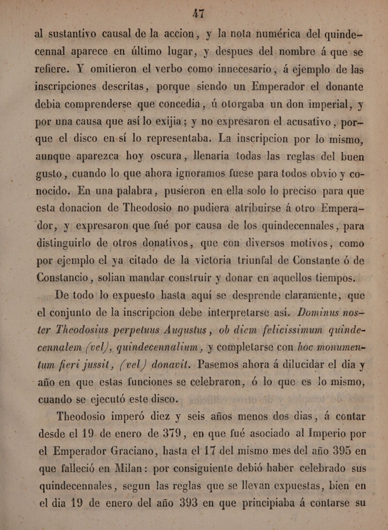 : ea AT | | al sustantivo causal de la accion, y la nota numérica del quinde- cennal aparece en último lugar, y despues del. nombre á que se refiere. Y omitieron el verbo como innecesario; 4 ejemplo de las inscripciones descritas, porque siendo un Emperador el donante debia comprenderse que concedia, ú otorgaba un don imperial, y por una causa que así lo exijia; y no expresaron el acusativo , por- que el disco en:sí lo representaba. La inscripcion por lo mismo, aunque aparezca hoy oscura, llenaria todas las reglas: del buen gusto, cuando lo que ahora ignoramos fuese para todos obvio y co- nocido. En una palabra, pusieron en ella solo lo preciso para que esta donacion de Theodosio no pudiera atribuirse á otro Empera- dor, y expresaron que fué por causa de los quindecennales, para distinguirlo de otros donativos, que con diversos motivos, como por ejemplo el ya citado de la victoria triunfal de Constante ó de Constancio, solian mandar construir y donar en aquellos tiempos. De todo lo expuesto hasta aquí se desprende claramente, que el conjunto de la inscripcion debe interpretarse así. Dominus nos—- ter Theodostus perpeluus Augustus , ob diem felicissimum quinde- cennalem (vel), quindecennalium, y completarse con hoc monumen= tum fiert jussit, (vel) donavit. Pasemos ahora á dilucidar el dia y año en que estas funciones se celebraron, ó lo que es lo mismo, cuando se ejecutó este disco. | | Theodosio imperó diez y seis años menos dos dias, á contar desde el 19. de enero de 379, en que fué asociado al Imperio por el Emperador Graciano, hasta el 17 del mismo mes del año 395 en que falleció en Milan: por consiguiente debió haber celebrado sus quindecennales, segun las reglas que se llevan expuestas, bien en el dia 19 de enero del año 393 en que principiaba á contarse su