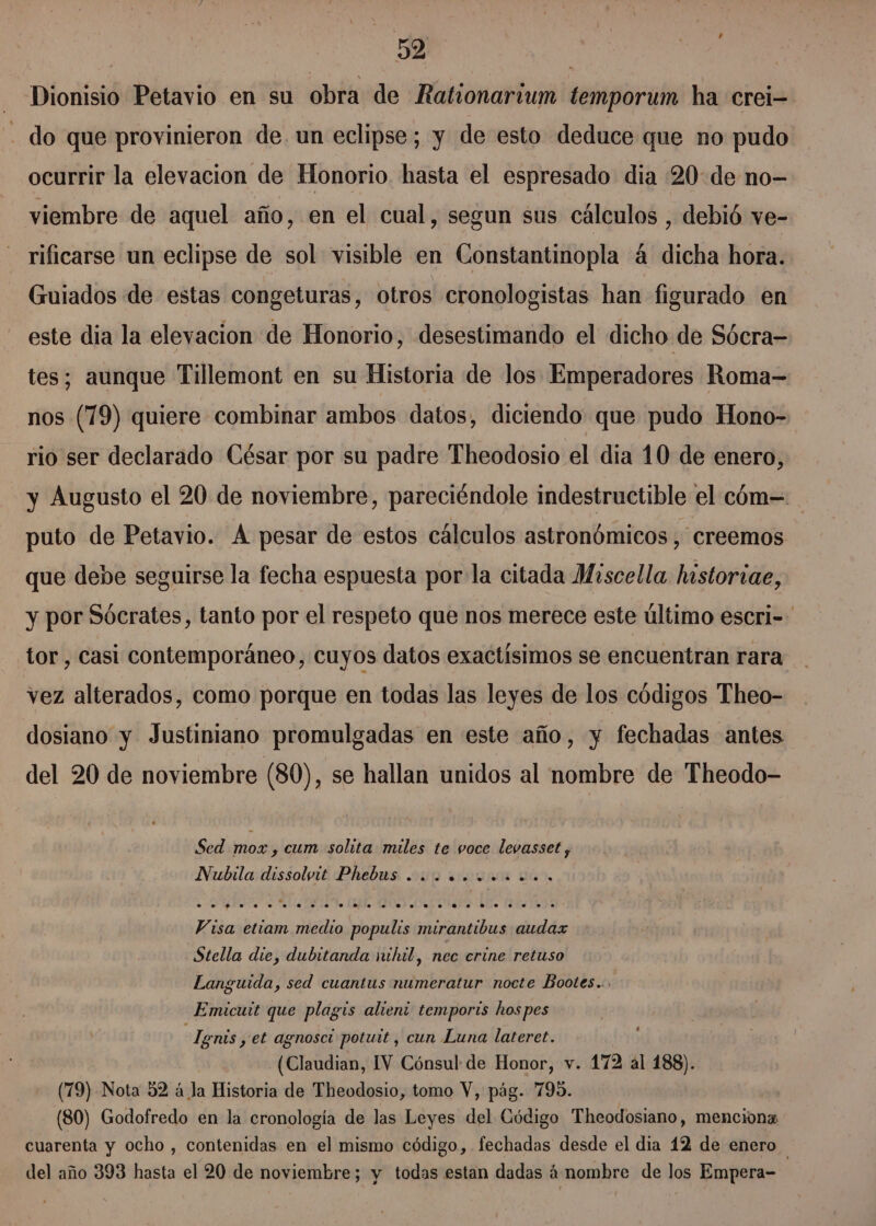 + - Dionisio Petavio en su obra de Rationarium temporum ha crei- - do que provinieron de. un eclipse; y de esto deduce que no pudo ocurrir la elevacion de Honorio hasta el espresado dia 20:de no- viembre de aquel año, en el cual, segun sus cálculos , debió ve- rificarse un eclipse de sol visible en Constantinopla á dicha hora. Guiados de estas congeturas, otros cronologistas han figurado en este dia la elevacion de Honorio, desestimando el dicho de Sócra= tes; aunque Tillemont en su Historia de los Emperadores Roma nos (79) quiere combinar ambos datos, diciendo que pudo Hono- rio ser declarado César por su padre Theodosio el dia 10 de enero, y Augusto el 20 de noviembre, pareciéndole indestructible el cóm= puto de Petavio. Á pesar de estos cálculos astronómicos, creemos que debe seguirse la fecha espuesta por la citada Miscella historiae, y por Sócrates, tanto por el respeto que nos merece este último escri-- tor , casi contemporáneo, cuyos datos exactísimos se encuentran rara vez alterados, como porque en todas las leyes de los códigos Theo- dosiano y Justiniano promulgadas en este año, y fechadas antes del 20 de noviembre (80), se hallan unidos al nombre de Theodo- Sed mox , cum solita miles te voce levasset, Visa etiam medio populis mirantibus audax Stella die, dubitanda nihil, nec crine retuso Languida, sed cuantus numeratur nocte Bootes... Emicutt que plagis alieni temports hos pes t Tgnis y et agnoscí potuit , cun Luna lateret. (Claudian, IV Cónsul de Honor, v. 172 al 188). (79) Nota 32 á la Historia de Theodosio, tomo V, pág. 795. (80) Godofredo en la cronología de las Leyes del Código Theodosiano, menciona cuarenta y ocho , contenidas en el mismo código, fechadas desde el dia 12 de enero del año 393 hasta el 20 de noviembre; y todas estan dadas á'nombre de los Empera-