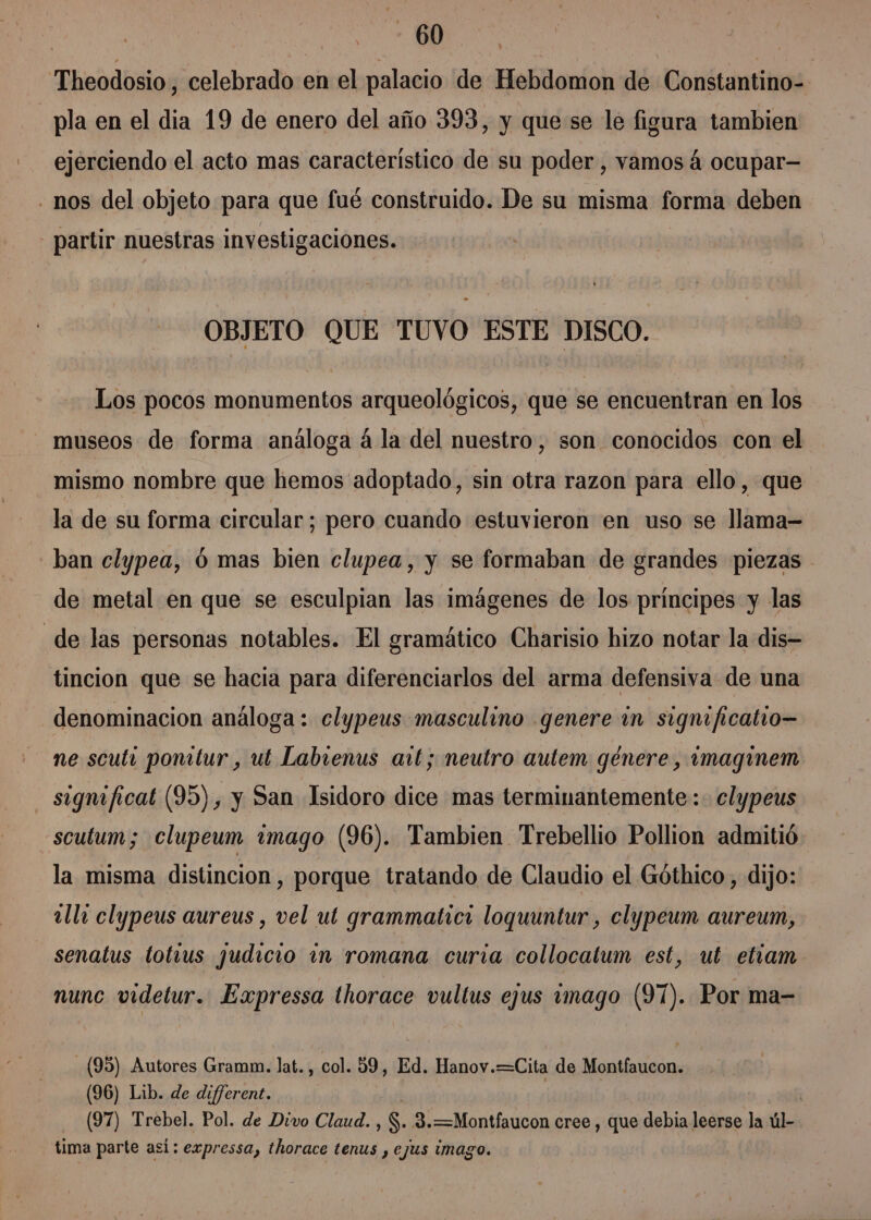 | ME Theodosio , celebrado en el palacio de Hebdomon de Constantino=. pla en el dia 19 de enero del año 393, y que se le figura tambien ejerciendo el acto mas característico de su poder, vamos á ocupar— - nos del objeto para que fué construido. De su misma forma deben - partir nuestras investigaciones. OBJETO QUE TUVO ESTE DISCO. Los pocos monumentos arqueológicos, que se encuentran en los museos de forma análoga á la del nuestro, son conocidos con el mismo nombre que hemos 'adoptado, sin otra razon para ello, que la de su forma circular; pero cuando estuvieron en uso se llama- ban clypea, 6 mas bien clupea, y se formaban de grandes piezas - de metal en que se esculpian las imágenes de los principes y las _de las personas notables. El gramático Charisio hizo notar la dis tincion que se hacia para diferenciarlos del arma defensiva de una denominacion análoga : clypeus masculino genere im signi ficatio— ne scuti ponitur , ut Labienus art; neutro autem genere, imaginem significat (95) , y San Isidoro dice mas terminantemente: clypeus sculum; clupeum imago (96). Tambien Trebellio Pollion admitió la misma distincion, porque tratando de Claudio el Góthico, dijo: alla clypeus aureus , vel ut grammatici loquuntur , clypeum aureum, senatus totvus judicio in romana curia collocatum est, ut etiam nunc videtur. Expressa thorace vultus ejus amago (91). Por ma- (95) Autores Gramm. lat., col. 9, Ed. Hanov.=Cita de Montfaucon. (96) Lib. de di/ferent. (97) Trebel. Pol. de Divo Claud. , S. 3.=—Montfaucon cree , que debia leerse la úl tima parte así: expressa, thorace tenus , ejus imago.