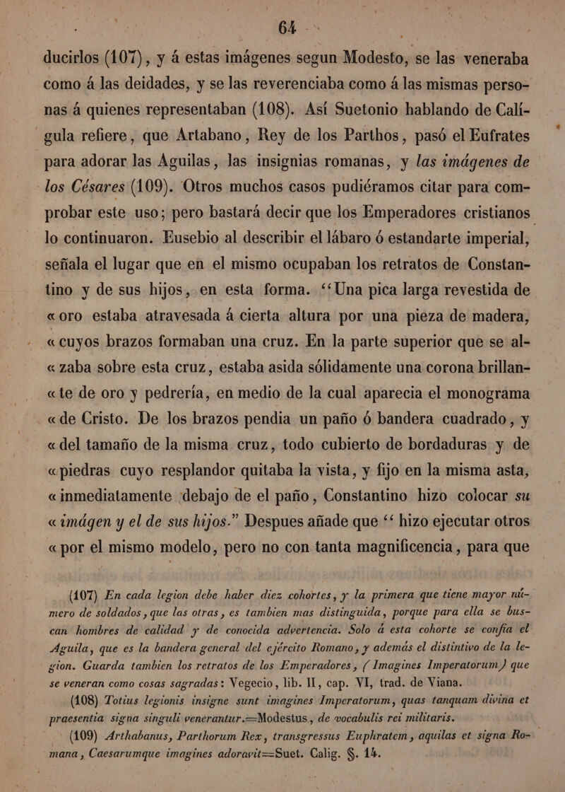 A ducirlos (107), y á estas imágenes segun Modesto, se las veneraba como á las deidades, y se las reverenciaba como á las mismas perso- nas á quienes representaban (108). Así Suetonio hablando de Calí- gula refiere, que Artabano, Rey de los Parthos, pasó el Eufrates para adorar las Aguilas, las insignias romanas, y las imágenes de los Césares (109). 'Otros muchos casos pudiéramos citar para com- probar este uso; pero bastará decir que los Emperadores cristianos lo continuaron. Eusebio al describir el lábaro ó estandarte imperial, señala el lugar que en el mismo ocupaban los retratos de Constan- tino y de sus hijos, en esta forma. “Una pica larga revestida de «oro estaba atravesada á cierta altura por una pieza de madera, « cuyos brazos formaban una cruz. En la parte superior que se al- « zaba sobre esta cruz, estaba asida sólidamente una corona brillan- «te de oro y pedrería, en medio de la cual aparecia el monograma «de Cristo. De los brazos pendia un paño ó bandera cuadrado, y « del tamaño de la misma cruz, todo cubierto de bordaduras y de «piedras cuyo resplandor quitaba la vista, y fijo en la misma asta, «inmediatamente debajo de el paño, Constantino hizo colocar su «imágen y el de sus hijos.” Despues añade que ** hizo ejecutar otros « por el mismo modelo, pero no con tanta magnificencia , para que (107) En cada legion debe haber diez cohortes, y la primera que tiene mayor nú- mero de soldados ,que las otras , es tambien mas distinguida, porque para ella se bus- can hombres de calidad y de conocida advertencia. Solo a esta cohorte se confía el Aguila, que es la bandera general del ejército Romano, y además el distintivo de la le- gion. Guarda tambien los retratos de los Emperadores , ( Imagines Imperatorum) que se veneran como cosas sagradas: Vegecio, lib. 11, cap. VI, trad. de Viana. (108) Totius legionis insigne sunt imagines Imperatorum, quas tanquam divina et praesentia signa singuli venerantur.=Modestus , de vocabulis rez militaris. (109) Arthabanus, Parthorum Rex, transgressus Euphratem , aquilas et signa Ro= mana , Caesarumque imagines adorayit=Suet. Calig. $. 14.