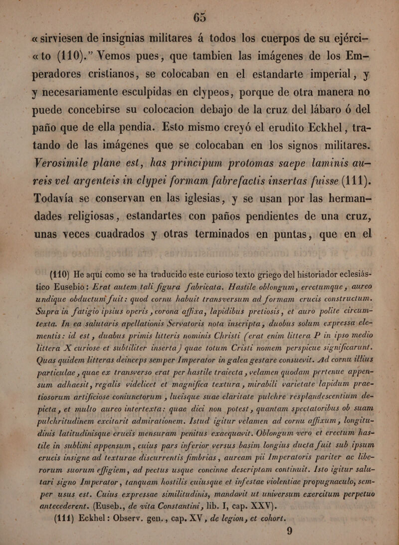 «sirviesen de insignias militares á todos los cuerpos de su ejérci- peradores cristianos, se colocaban en el estandarte imperial, y y necesariamente esculpidas en clypeos, porque de otra manera no puede concebirse su colocacion debajo de la cruz del lábaro ó del paño que de ella pendia. Esto mismo creyó el erudito Eckhel, tra- tando de las imágenes que se colocaban en los signos militares. Verosimile plane est, has principum protomas saepe laminis au reis vel argentess 1 clyper formam fabrefactis insertas fursse (111). Todavía se conservan en las iglesias, y se usan por las herman= dades religiosas, estandartes con paños pendientes de una cruz, unas veces cuadrados y otras terminados en puntas, que en el (110) He aquí como se ha traducido este curioso texto griego del historiador eclesiás- tico Eusebio: Erat autem tali figura fabricata. Hastile oblongum, erectumque ,. aureo undique obductum fuit : quod cornu habuit transversum ad formam crucis constructum. Supra in fatigio ¿psius operis , corona affixa, lapidibus pretiosís, et auro polite circum- texta. In ea salutaris apellationis Servatoris nota inscripta; duobús solum expressa: ele- mentis: id est, duabus primis litteris nominis Christi (erat enim littera P in ipso medio littera X curiose et subtiliter inserta) quae totum Cristi nomem perspicue significarunt. Quas quidem litteras deinceps semper Imperator in galea gestare consuevit. Ad cornu ilhkus sum adhaesit, regalis videlicet et magnifica textura, mirabili varietate lapidum prae- tiosorum artificiose contunctorum , lucisque suae claritate pulchre' resplandescentium de- picta , et multo aureo intertexta: quae dici non potest , quantam spectatoribus ob suam pulchritudinem excitarit admirationem. Istud igitur velamen ad cornu affizum , longitu- dinis latitudinisque crucis mensuram penitus exaequavit. Oblongum vero et erectum has- tile in sublimi appensum , cuius pars inferior versus basim longius ducta fuit sub ipsum crucis insigne ad texturae discurrentis fimbrias, auream pú Imperatoris pariter ac libe- rorum suorum ejfigiem, ad pectus usque concinne descriptam continuit. [sto igitur salu- tari signo Imperator, tanquam hostilis cuiusque et infestae violentiae propugnaculo, sem- per usus est. Cuius expressae similitudinis, mandavit ut umversum exercitum perpetuo antecederent. (Euseb., de vita Constantin: , lib. 1, cap. XXV). (111) Eckhel : Observ. gen., cap. XV, de legion , et cohort. 9