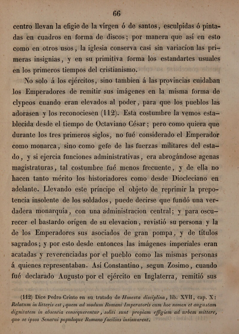 centro llevan la efigie de la virgen 6 de santos, esculpidas 6 pinta= das en cuadros en forma de discos; por manera que así en esto como en otros usos, la iglesia conserva casi sin variacion las pri- meras insignias, y en su primitiva forma los estandartes usuales en los primeros tiempos del cristianismo. No solo á los ejércitos, sino tambien á las provincias cuidaban los Emperadores de remitir sus imágenes en la misma forma de clypeos cuando eran elevados al poder, para que los pueblos las adorasen y los reconociesen (112). Esta costumbre la vemos esta= blecida desde el tiempo de Octaviano César; pero como quiera que durante los tres primeros siglos, no fué considerado el Emperador como monarca, sino como gefe de las fuerzas militares del esta= do, y si ejercia funciones administrativas, era abrogándose agenas magistraturas , tal costumbre fué menos frecuente, y de ella no hacen tanto mérito los historiadores como desde Diocleciano en adelante. Llevando este príncipe el objeto de reprimir la prepo-. tencia insolente de los soldados, puede decirse que fundó una ver- dadera monarquía, con una administracion central; y para oscu— recer el bastardo origen de su elevacion, revistió su persona y la de los Emperadores sus asociados de gran pompa, y de títulos sagrados; y por esto desde entonces las imágenes imperiales eran . acatadas y reverenciadas por el pueblo como las mismas personas 4 quienes representaban. Así Constantino, segun Zosimo, cuando fué declarado Augusto por el ejército en Inglaterra, remitió sus (142) Dice Pedro Crinto en su tratado de Honesta disciplina ; lib. XVI, cap. X: Relatum in litteris est , quem ad modum Romani Imperatoris cum hoc nomen el augustam dignitatem in absentia consequerentur , soliti sunt propiam effigiem ad urbem mittere, quo se ipsos Senatui populoque Romano facilius insinuarent.