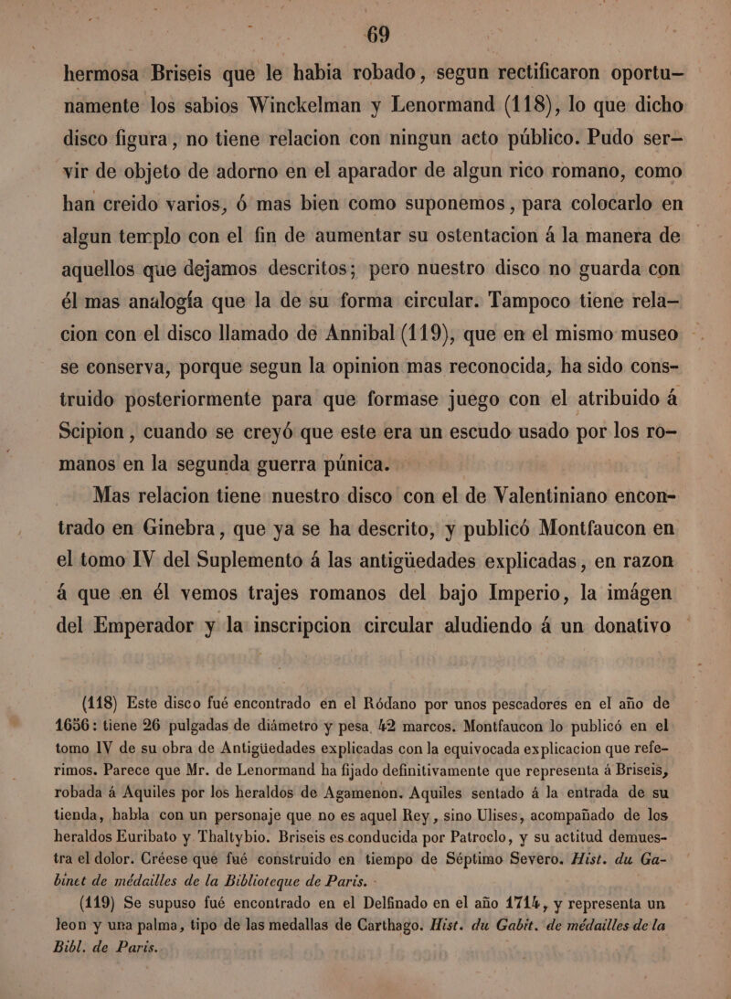 hermosa Briseis que le habia robado, segun rectificaron oportu— namente los sabios Winckelman y Lenormand (118), lo que dicho disco figura, no tiene relacion con ningun acto público. Pudo ser= vir de objeto de adorno en el aparador de algun rico romano, como han creido varios, Ó mas bien como suponemos, para colocarlo en algun templo con el fin de aumentar su ostentación á la manera de aquellos que dejamos descritos; pero nuestro disco no guarda con él mas analogía que la de su forma circular. Tampoco tiene rela— cion con el disco llamado de Annibal (119), que en el mismo museo - se eonserva, porque segun la opinion mas reconocida, ha sido cons- truido posteriormente para que formase juego con el atribuido á Scipion , cuando se creyó que este era un escudo usado por los ro- manos en la segunda guerra púnica. | Mas relacion tiene nuestro disco con el de Valentiniano encon- trado en Ginebra, que ya se ha descrito, y publicó Montfaucon en el tomo IV del Suplemento á las antigúedades explicadas , en razon á que en él vemos trajes romanos del bajo Imperio, la imágen del Emperador y la: inscripcion circular aludiendo 4 un donativo (118) Este disco fué encontrado en el Ródano por unos pescadores en el año de 1656: tiene 26 pulgadas de diámetro y pesa, 2 marcos. Montfaucon lo publicó en el tomo 1V de su obra de Antigiiedades explicadas con la equivocada explicacion que refe- rimos. Parece que Mr. de Lenormand ha fijado definitivamente que representa á Briseis, robada á Aquiles por los heraldos de Agamenon. Aquiles sentado á la entrada de su tienda, habla con un personaje que no es aquel Rey, sino Ulises, acompañado de los heraldos Euribato y Thaltybio. Briseis es conducida por Patroclo, y su actitud demues- tra el dolor. Créese que fué construido en tiempo de Séptimo Severo. Hist. du Ga- binet de médailles de la Biblioteque de Paris. - (119) Se supuso fué encontrado en el Delfinado en el año 171%, y representa un leon y ura palma, tipo de las medallas de Carthago. Hist. du Gabit. de médailles de la Bibl. de Parts.