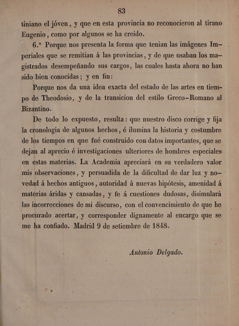 tiniano el jóven, y que en esta provincia no reconocieron al tirano Eugenio , como por algunos se ha creido. 6.” Porque nos presenta la forma que tenian las imágenes Im- periales que se remitian á las provincias, y de que usaban los ma- sistrados desempeñando sus cargos, las cuales hasta ahora no han sido bien conocidas; y en fin: Porque nos da una idea exacta del estado de las artes en tiem- po de Theodosio, y de la transicion del estilo Greco-Romano al Bizantino. | | De todo lo expuesto, resulta: que nuestro disco corrige y fija la cronologia de algunos hechos, é ilumina la historia y costumbre de los tiempos en que fué construido con datos importantes, que se dejan al aprecio é investigaciones ulteriores de hombres especiales. en estas materias. La Academia apreciará en su verdadero valor mis observaciones, y persuadida de la dificultad de dar luz y no- vedad á hechos antiguos , autoridad á nuevas hipótesis, amenidad á materias áridas y cansadas, y fe á cuestiones dudosas, disimulará las incorrecciones de mi discurso, con el convencimiento de que he procurado acertar, y corresponder dignamente al encargo que se me ha confiado. Madrid 9 de setiembre de 1848. Antonio Delgado.