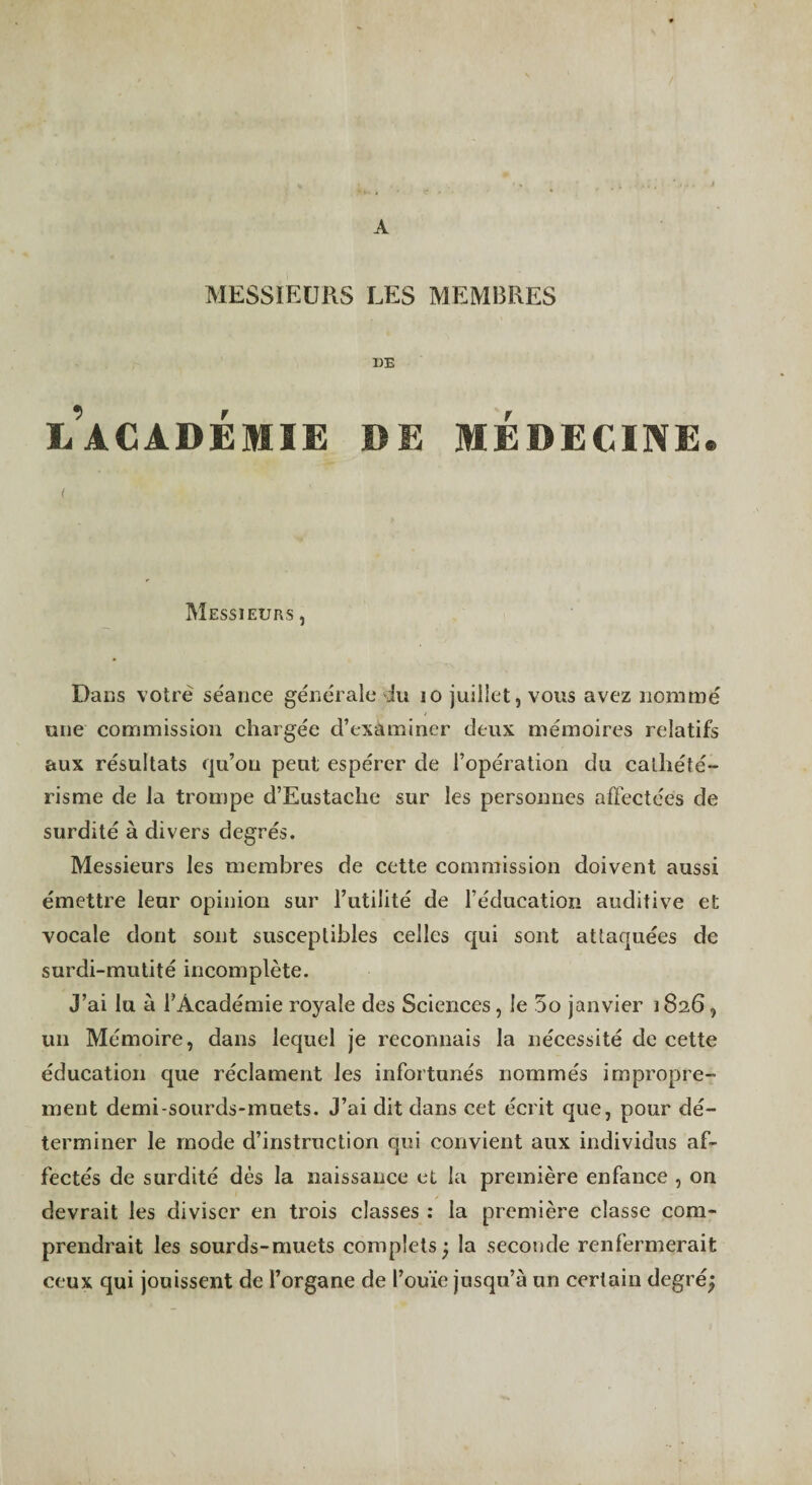 A MESSIEURS LES MEMBRES DE l’académie de médecine. < Messieurs, Dans votre se'ance générale du lo juillet, vous avez nommé une commission chargée d’examiner deux mémoires relatifs aux résultats qu’on peut espérer de l’opération du cathété¬ risme de la trompe d’Eustache sur les personnes affectées de surdité à divers degrés. Messieurs les membres de cette commission doivent aussi émettre leur opinion sur l’utilité de l’éducation auditive et vocale dont sont susceptibles celles qui sont attaquées de surdi-mutité incomplète. J’ai lu à l’Académie royale des Sciences, le 5o janvier 1826, un Mémoire, dans lequel je reconnais la nécessité de cette éducation que réclament les infortunés nommés impropre¬ ment demi-sourds-muets. J’ai dit dans cet écrit que, pour dé¬ terminer le mode d’instruction qui convient aux individus af¬ fectés de surdité dès la naissance et la première enfance , on devrait les diviser en trois classes : la première classe com¬ prendrait les sourds-muets complets^ la seconde renfermerait ceux qui jouissent de l’organe de l’ouïe jusqu’à un certain degré;