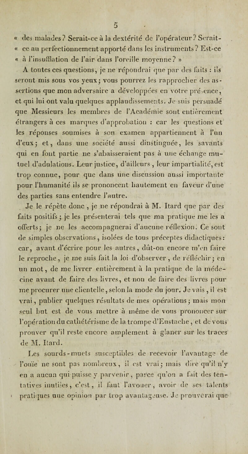 « des malades? Serait-ce à la dextérité de l’opérateur? Serait- « ce au perfectionnement apporté dans les instruments ? Est-ce « à l’insufflation de l’air dans l’oreüle moyenne? » A toutes ces questions, je ne répondrai que par des faits : ils seront mis sous vos yeux* vous pourrez les rapprocher des as¬ sertions que mon adversaire a développées en votre présence, et qui lui ont valu quelques applaudissements. Je suis persuadé que Messieurs les membres de l’Académie sont entièrement étrangers à ces marques d’approbation : car les questions et les réponses soumises à son examen appartiennent à l’un d’eux; et, dans une société aussi dinstinguée, les savants qui en font partie ne s’abaisseraient pas à une échange mu¬ tuel d’adulations. Leur justice, d’ailleurs , leur impartialité, est trop connue, pour que dans une discussion aussi importante pour l’humanité ils se prononcent hautement en faveur d’une des parties sans entendre l’autre. Je le répète donc , je ne répondrai à M. Itard que par des faits positifs ; je les présenterai tels que ma pratique me les a offerts; je ne les accompagnerai d’aucune réflexion. Ce sont de simples observations, isolées de tous préceptes didactiques: car, avant d’écrire pour les autres, dût-on encore m’en faire le reproche, je me suis fait la loi d’observer , de réfléchir; en un mot, de me livrer entièrement à la pratique de la méde¬ cine avant de faire des livres, et non de faire des livres pour me procurer une clientelie, selon la mode du jour. Je vais, il est vrai, publier quelques résultats de mes opérations ; mais mon seul but est de vous mettre à même de vous prononcer sur l’opération du catbétérisme de la trompe d’Eustaelie , et de vous prouver qu’il reste encore amplement à glaner sur les traces de M. Itard. Les sourds-muets susceptibles de recevoir l’avantage de l’ouïe ne sont pas nombreux, il est vrai; mais dire qu’il n’y en a aucun qui puisse y parvenir, parce qu’on a fait des ten¬ tatives inutiles, c’est, il faut l’avouer, avoir de ses talents pratiques une opinion par trop avantageuse. Je prouverai que I