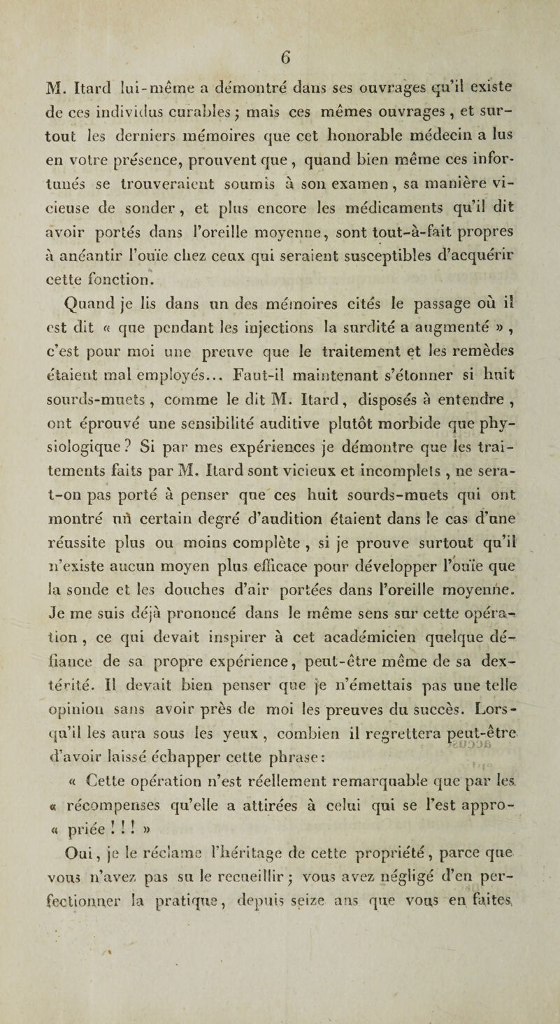 M. Itard lui-même a démontré dans ses ouvrages qu’il existe de ces individus curables j mais ces mêmes ouvrages , et sur¬ tout les derniers mémoires que cet honorable médecin a lus en votre présence, prouvent que , quand bien même ces infor¬ tunés se trouveraient soumis à son examen , sa manière vi¬ cieuse de sonder, et plus encore les médicaments qu’il dit avoir portés dans l’oreille moyenne, sont tout-à-fait propres à anéantir l’ouïe chez ceux qui seraient susceptibles d’acquérir cette fonction. Quand je Iis dans un des mémoires cités le passage où il est dit « que pendant les injections la surdité a augmenté » , c’est pour moi une preuve que le traitement et les remèdes étaient mal employés... Faut-il maintenant s’étonner si huit sourds-muets , comme le dit M. Itard, disposés à entendre , ont éprouvé une sensibilité auditive plutôt morbide que phy¬ siologique ? Si par mes expériences je démontre que les trai¬ tements faits par M. Itard sont vicieux et incomplets , ne sera- t-on pas porté à penser que ces huit sourds-muets qui ont montré uû certain degré d’audition étaient dans le cas d’une réussite plus ou moins complète , si je prouve surtout qu’il n’existe aucun moyen plus efficace pour développer l’ouïe que la sonde et les douches d’air portées dans l’oreille moyenne. Je me suis déjà prononcé dans le même sens sur cette opéra-? tion , ce qui devait inspirer à cet académicien quelque dé¬ fiance de sa propre expérience, peut-être même de sa dex¬ térité. Il devait bien penser que je n’émettais pas une telle opinion sans avoir près de moi les preuves du succès. Lors¬ qu’il les aura sous les yeux , combien il regrettera peut-être d’avoir laissé échapper cette phrase: « Cette opération n’est réellement remarquable que par les. « récompenses qu’elle a attirées à celui qui se l’est appro- ' '' T T T « priee 1 : : » Oui, je le réclame l’héritage de cette propriété, parce que vous n’avez pas su le recueillir* vous avez négligé d’en per¬ fectionner la pratique, depuis seize ans que vous en faites