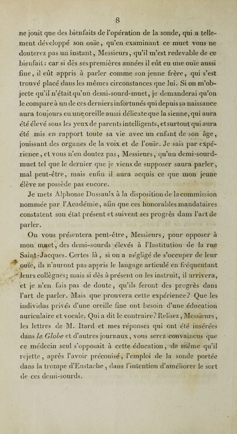 ne jouit que des bienfaits de l’opération de la sonde, qui a telle¬ ment développé son ouïe, qu’en examinant ce muet vous ne douterez pas un instant. Messieurs, qu’il m’est redevable de ce bienfait: car si dès ses premières années il eût eu une ouïe aussi fine, il eût appris à parler comme son jeune frère, qui s’est trouvé placé dans les mêmes circonstances que lui. Si on m’ob¬ jecte qu’il n’était qu’un demi-sourd-muet, je demanderai qu’on le compare à un de ces derniers infortunés qui depuis sa naissance aura toujours eu une,oreille aussi délicate que la sienne, qui aura été élevé sous les yeux de parents intelligents, etsurtout qui aura été mis en rapport toute sa vie avec un enfant de son âge, jouissant des organes de la voix et de l’ouïe. Je sais par expé¬ rience , et vous n’en doutez pas, Messieurs, qu’un demi-sourd- muet tel que le dernier que je viens de supposer saura parler, mal peut-être, mais enfin il aura acquis ce que mon jeune élève ne possède pas encore. Je mets Alphonse Dussaulx à la disposition de la commission nommée par l’Académie, afin que ces honorables mandataires constatent son état présent et suivent ses progrès dans l’ai t de parler. On vous présentera peut-être, Messieurs, pour opposer à mon mjBiet, des demi-sourds élevés à l’Institution de la rue Saint-Jacques. Certes là , si on a négligé de s’occuper de leur '^^ouïe, ils n’auront pas appris le langage articulé en b équentant * leurs collègues; mais si dès à présent on les instruit, il arrivera, ' t- . et je n’en fais pas de doute, qu’ils feront des progrès dans l’art de parler. Mais que prouvera cette expérience.’ Que les individus privés d’une oreille fine ont besoin d’une éducation auriculaire et vocale. Qui a dit le contraire? Relisez, Messieurs , les lettres de M. Itard et mes réponses qui ont été insérées dans le Globe et d’autres journaux, vous serez convaincus que ce médecin seul s’opposait à cette éducation, de même qu’il rejette, après l’avoir préconisé, l’emploi de la sonde portée dans la trompe d’Eustache, dans l’intention d’améliorer le sort de ces demi-sourds.