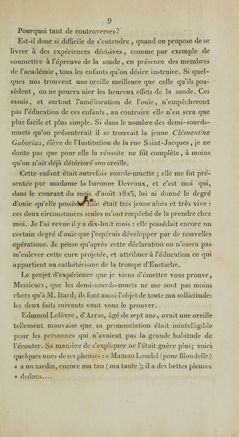Poarqaoi tant de controverses? Est-il donc si difficile de s’entendre , quand on propose de se livrer à des expériences décisives , comme par exemple de «oumettre à l’épreuve de la sonde, en présence des membres de l’académie, tous les enfants qu’on désire instruire. Si quel¬ ques uns trouvent une oreille meilleure que celle qu’ils pos¬ sèdent , on ne pourra nier les heureux effets de la sonde. Ces essais, et surtout l’amélioration de l’ouïe, n’empêcheront pas l’éducation de ces enfants, au contraire elle n’en sera que plus facile et plus simple. Si dans le nombre des demi-sourds- muets qu’on présenterait il se trouvait la jeune Clémentine Gahoriau, élève de l’Institution de la rue S niit-Jacques , je ne doiite pas que pour elle la réussite ne fût complète, à moins qu’on n’ait déjà détérioré son oreille. Cette enfant était autrefois sourde-muette ; elle me fut pré¬ sentée par madame la baronne Deveaux, et c’est moi qui, dans le courant du mois d’août 1820, lui ai donné le degré d’ouïe qu’elle possètW^üe était très jeune alors et très vive : ces deux circonstances seules m’ont empêché de la prendre chez moi. Je l’ai revue il y a dix-huit mois : elle possédait encore un certain degré d’ouïe que j’espérais développer par de nouvelles opérations. Je pense qu’après cette déclaration on n’osera pas m’enlever cette cure projetée, et attribuera l’éducation ce qui appartient au cathétérisme de la trompe d’Eustache. Le projet d’expérience que je viens d’émettre vous prouve, Messieurs, que les demi-sourds-muets ne me sont pas moins chers qu’à M. Itard* ils font aussi l’objet de toute ma sollicitude: les deux faits suivants vont vous le prouver. Edmond Lelèvre, d’Arras, âgé de sept ans , avait une oreille tellement mauvaise que sa prononciation était inintelligible pour les personnes qui n’avaient pas la grande habitude de l’écouter. Sa manière de s’expliquer ne l’était guère plus^ voici quelques unes de ses 1.1. rases : « Maman Londei (pour Blondelle) « a un zardin, encore ma tan ( ma tante ); il a des bettes pleures « dedans....
