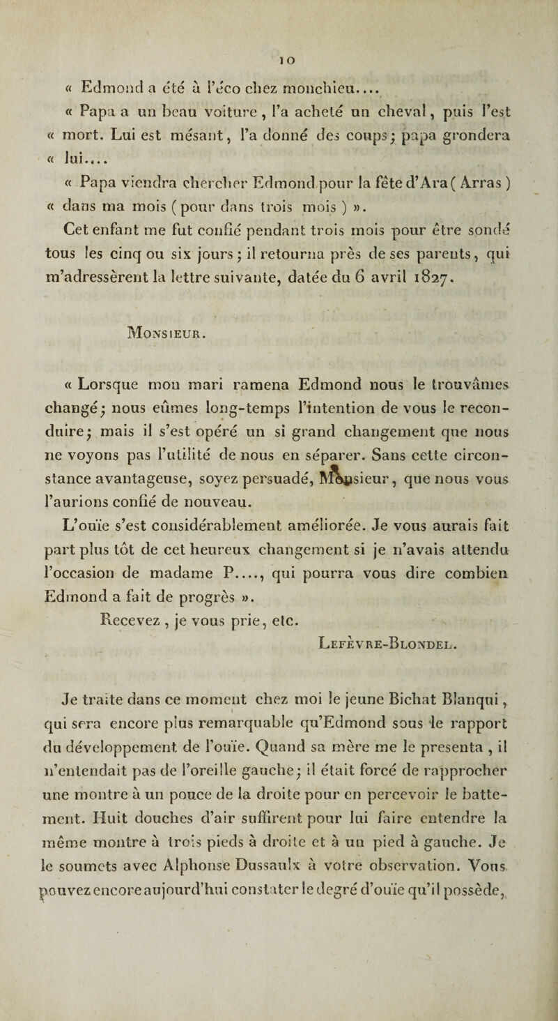 lO « Edmond a été à i’éco chez rnoiichieu.... « Papa a un beau voiture , l’a acheté un cheval, puis l’est « mort. Lui est raésant, l’a donné des coups; papa grondera « lui.,.. « Papa viendra chercher Edmond pour la féted’Ara( Arras ) « dans ma mois (pour dans trois mois ) ». Cet enfant me fut confié pendant trois mois pour être sondé tous les cinq ou six jours ; il retourna près de ses parents, qui m’adressèrent la lettre suivante, datée du 6 avril 1827. Monsieur. « Lorsque mou mari ramena Edmond nous le trouvâmes changé; nous eûmes long-temps l’intention de vous le recon¬ duire; mais il s’est opéré un si grand changement que nous ne voyons pas l’utilité de nous en séparer. Sans celte circon¬ stance avantageuse, soyez persuadé, ^iViisieur, que nous vous l’aurions confié de nouveau. L’ouïe s’est considérablement améliorée. Je vous aurais fait part plus tôt de cet heureux changement si je n’avais attendu l’occasion de madame P...., qui pourra vous dire combien. Edmond a fait de progrès ». Recevez , je vous prie, etc. LefÈvre-Blondel. Je traite dans ce moment ehez moi le jeune Bichat Bîanqui, qui sera encore plus remarquable qu’Edmond sous le rapport du développement de l’ouïe. Quand sa mère me le présenta , il n’entendait pas de l’oreille gauche; il était forcé de rapprocher une montre à un pouce de la droite pour en percevoir le batte¬ ment. Huit douches d’air suffirent pour lui faire entendre la même montre à trois pieds à droite et à un pied à gauehe. Je le soumets avec Alphonse Dussaiilx à votre observation. Vous pouvez encore aujourd’hui constater le degré d’ouïe qu’il possède,