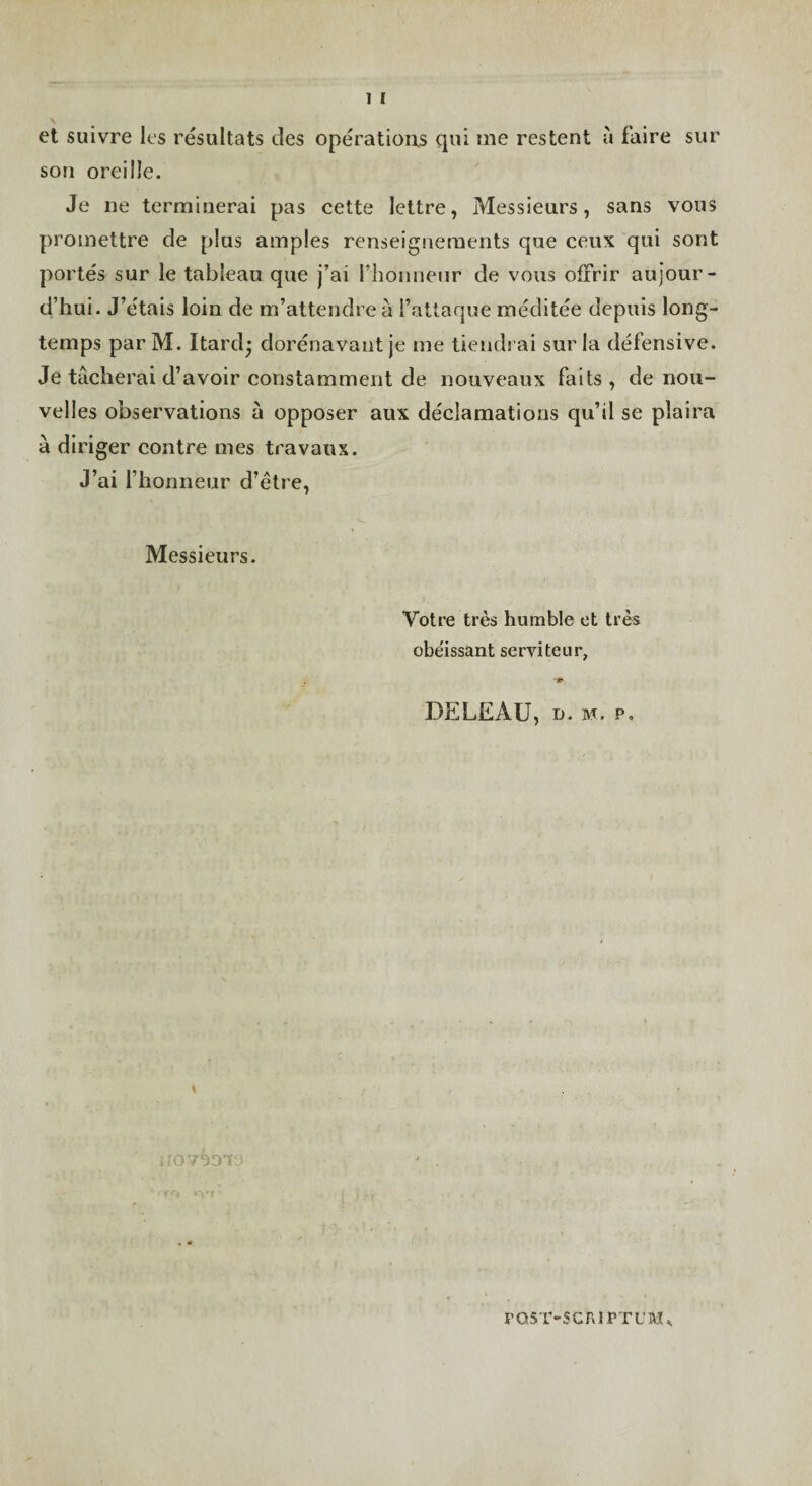 1 I et suivre les résultats des opérations qui me restent à faire sur son oreille. Je ne terminerai pas cette lettre, Messieurs, sans vous promettre de plus amples renseignements que ceux qui sont portés sur le tableau que j’ai rhonneiir de vous offrir aujour¬ d’hui. J’étais loin de m’attendre à l’attaque méditée depuis long¬ temps parM. Itard; dorénavant je me tiendrai sur la défensive. Je tâcherai d’avoir constamment de nouveaux faits , de nou¬ velles observations à opposer aux déclamations qu’il se plaira à diriger contre mes travaux. J’ai l’honneur d’être. Messieurs. Votre très humble et très obe'issant serviteur, DELEAU, D. M. P, PQ5T-SCA1PTUM^