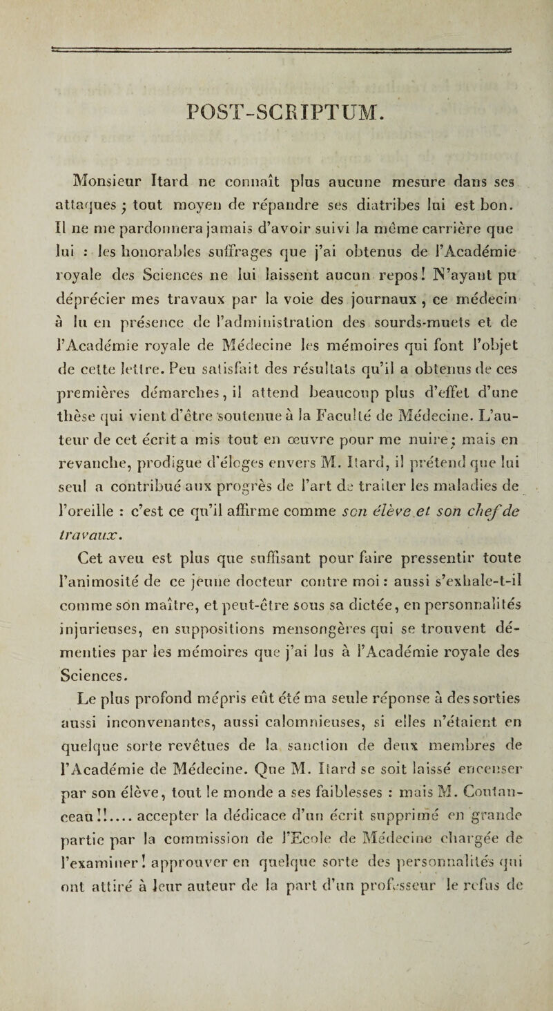 Monsieur Itard ne connaît plus aucune mesure dans ses attaques ’ tout moyen de répandre ses diatribes lui est bon. Il ne me pardonnera jamais d’avoir suivi la meme carrière que lui ; les honorables suffrages que j’ai obtenus de l’Académie royale des Sciences ne lui laissent aucun repos! JN’ayant pu déprécier mes travaux par la voie des journaux , ce médecin à lu en présence de l’administration des sourds-muets et de l’Académie royale de Médecine les mémoires qui font l’objet de cette lettre. Peu satisfait des résultats qu’il a obtenus de ces premières démarches, il attend beaucoup plus d’effet d’une thèse qui vient d’être soutenue à la Faculté de Médecine. L’au¬ teur de cet écrit a mis tout en œuvre pour me nuire ; mais en revanche, prodigue d'éloges envers M. Ilard, il prétend que lui seul a contribué aux progrès de l’art de traiter les maladies de l’oreille : c’est ce qu’il affirme comme scîî élève.et son chej'de travaux. Cet aveu est plus que suffisant pour faire pressentir toute l’animosité de ce jeune docteur contre moi: aussi s’exhale-t-il comme son maître, et peut-être sous sa dictée, en personnalités injurieuses, en suppositions mensongères qui se trouvent dé¬ menties par les mémoires que j’ai lus à l’Académie royale des Sciences. Le plus profond mépris eût été ma seule réponse à des sorties aussi inconvenantes, aussi calomnieuses, si elles n’étaient en quelque sorte revêtues de la sanction de deux membres de l’Académie de Médecine. Que M. Itard se soit laissé encenser par son élève, tout le monde a ses faiblesses : mais M. Coulan- ceaulî.... accepter la dédicace d’un écrit supprimé en grande partie par la commission de l’Ecole de Médecine chargée de l’examiner! approuver en quelque sorte des personnalités qui ont attiré à leur auteur de la part d’un professeur le refus de