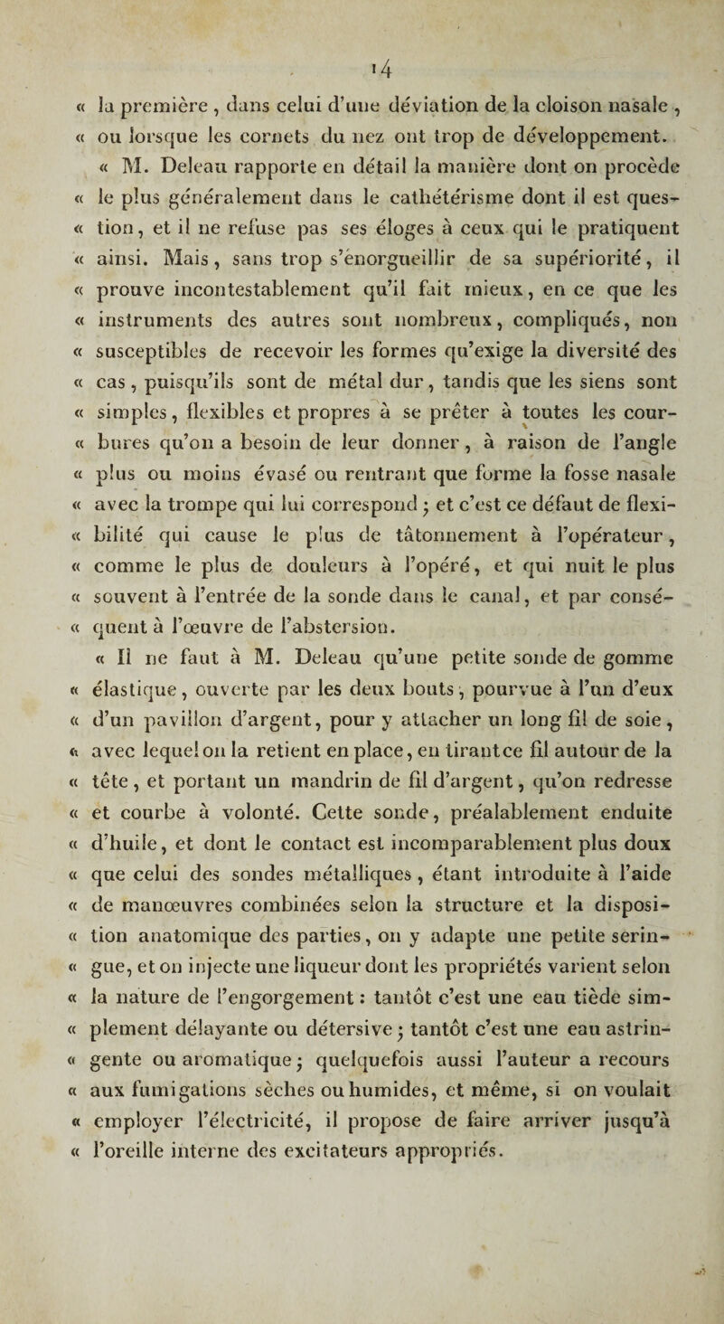«4 « la première , clans celui d’une déviation de la cloison nasale , « ou lorscjue les cornets du nez ont trop de développement. « M. Deleaii rapporte en détail la manière dont on procède « le plus généralement dans le cathétérisme dont il est ques- « tion, et il ne refuse pas ses éloges à ceux qui le pratiquent « ainsi. Mais, sans trop s’enorgueillir de sa supériorité, il « prouve incontestablement qu’il fait mieux, en ce que les « instruments des autres sont nombreux, compliqués, non « susceptibles de recevoir les formes c[u’exige la diversité des « cas , puisqu’ils sont de métal dur, tandis que les siens sont « simples, flexibles et propres à se prêter à toutes les cour- « bures qu’on a besoin de leur donner, à raison de l’angle « plus ou moins évasé ou rentrant que forme la fosse nasale « avec la trompe qui lui correspond j et c’est ce défaut de flexi- « bilité qui cause le plus de tâtonnement à l’opérateur, « comme le plus de douleurs à l’opéré, et cjui nuit le plus « souvent à l’entrée de la sonde dans le canal, et par consé- « cjuent à l’œuvre de l’abstersion. « Il ne faut à M. Deleau cju’une petite sonde de gomme « élastique, ouverte par les deux bouts, pourvue à l’un d’eux « d’un pavillon d’argent, pour y attacher un long fil de soie, fe avec lequel on la retient en place, en tirant ce fil autour de la « tête , et portant un mandrin de fil d’argent, qu’on redresse « et courbe à volonté. Cette sonde, préalablement enduite « d’huile, et dont le contact est incomparablement plus doux « que celui des sondes métalliques , étant introduite à l’aide « de manœuvres combinées selon la structure et la disposi- « tion anatomique des parties, on y adapte une petite serin- « gtie, et on injecte une liqueur dont les propriétés varient selon « la nature de l’engorgement : tantôt c’est une eau tiède sim- « plement délayante ou détersive • tantôt c’est une eau astrin- « gente ou aromatique • quelquefois aussi l’auteur a recours « aux fumigations sèches ou humides, et même, si on voulait « employer l’électricité, il propose de faire arriver jusqu’à « l’oreille interne des excitateurs appropriés.
