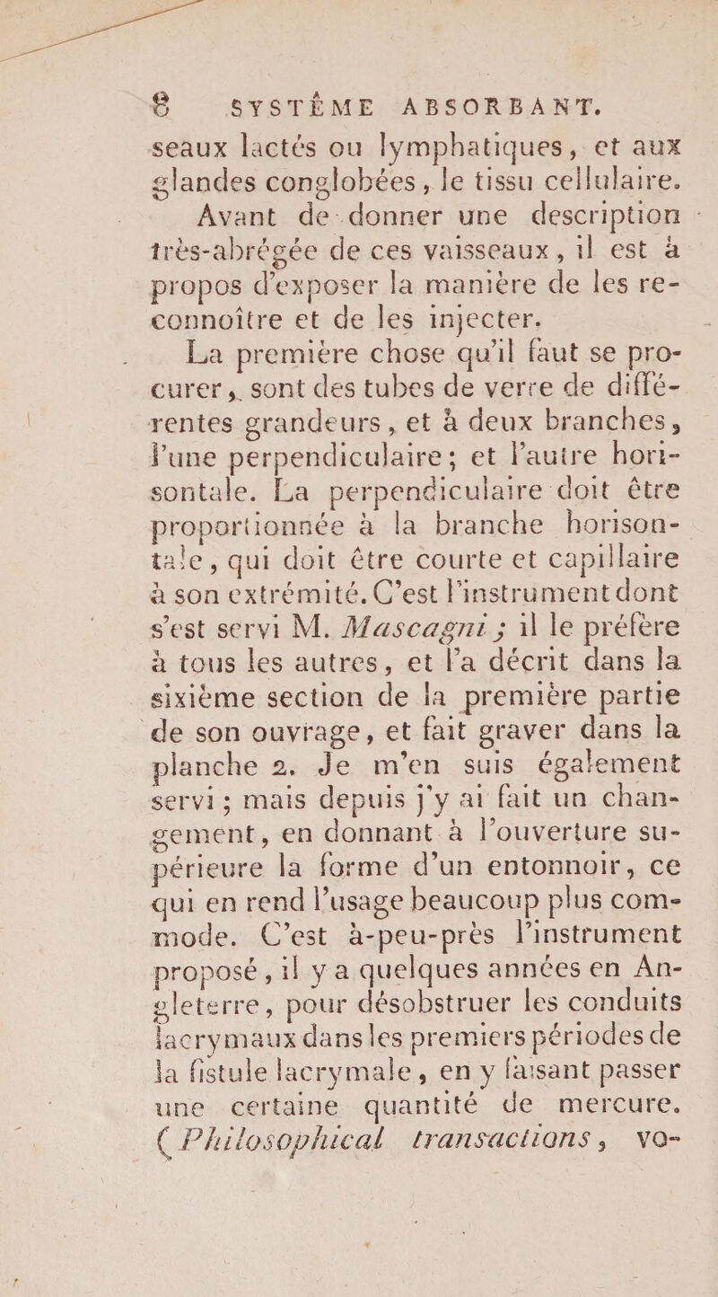 seaux lactés ou lymphatiques, et aux glandes conglobées, le tissu cellulaire. Avant de donner une description très-abrégée de ces vaisseaux, il est a propos d’exposer la manière de les re¬ connu î(re et de les injecter. La première chose qu’il faut se pro¬ curer*^ sont des tubes de verre de diffe¬ rentes grandeurs, et â deux branches 3 l’une perpendiculaire; et l’autre hori- sontale. La perpendiculaire doit être proportionnée à la branche horison- tale, qui doit être courte et capillaire à son extrémité. C’est l’instrument dont s’est servi M. Mascagni; il le préfère à tous les autres, et l’a décrit dans la sixième section de la première partie de son ouvrage, et fait graver dans la planche 2. Je m’en suis également servi ; mais depuis j'y ai fait un chan¬ gement, en donnant à l’ouverture su¬ périeure la forme d’un entonnoir, ce qui en rend l’usage beaucoup plus com¬ mode. C’est à-peu-près l’instrument proposé , il y a quelques années en An¬ gleterre, pour désobstruer les conduits lacrymaux dans les premiers périodes de la fistule lacrymale , en y faisant passer une certaine quantité de mercure. ( Philosophical tranmclions * vo-