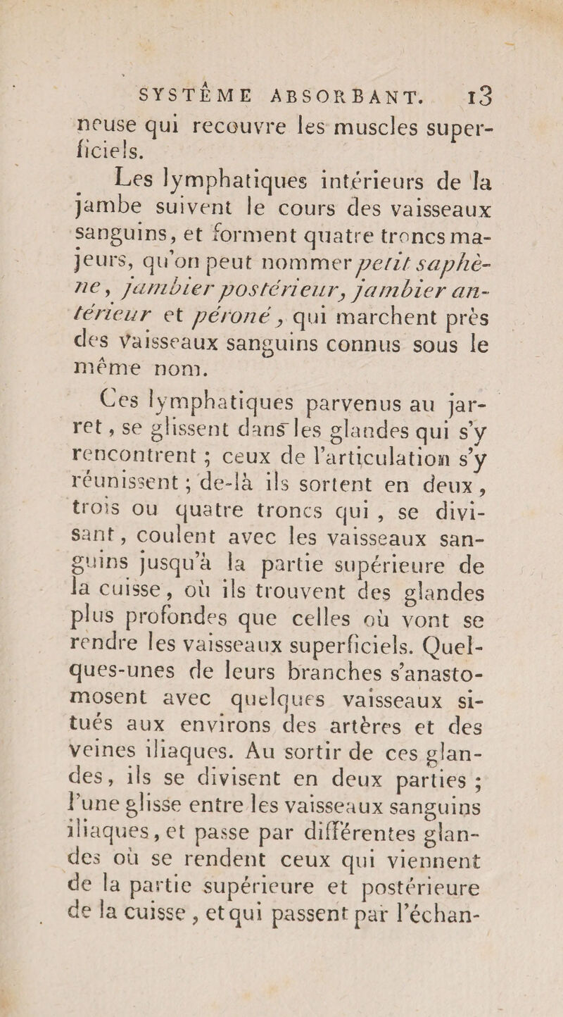 nouse qui recouvre les muscles super¬ ficiels. Les lymphatiques intérieurs de la jambe suivent le cours des vaisseaux sanguins, et forment quatre troncs ma¬ jeurs, qu’on peut nommer petit saphè¬ ne* jambier postérieur, jambier an¬ térieur et péroné, qui marchent près des Vaisseaux sanguins connus sous le meme nom. Ces lymphatiques parvenus au jar¬ ret , se glissent dans les glandes qui s’y rencontrent ; ceux de l’articulation s’y réunissent ; de-là ils sortent en deux , trois ou quatre troncs qui , se divi¬ sant , coulent avec les vaisseaux san¬ guins jusqu’à la partie supérieure de la cuisse, où ils trouvent des glandes plus profondes que celles où vont se rendre les vaisseaux superficiels. Quel¬ ques-unes de leurs branches s’anasto¬ mosent avec quelques vaisseaux si¬ tués aux environs des artères et des veines iliaques. Au sortir de ces glan¬ des , ils se divisent en deux parties; l’une glisse entre les vaisseaux sanguins iliaques, et passe par differentes glan¬ des où se rendent ceux qui viennent de la partie supérieure et postérieure de la cuisse , et qui passent par l’échan-