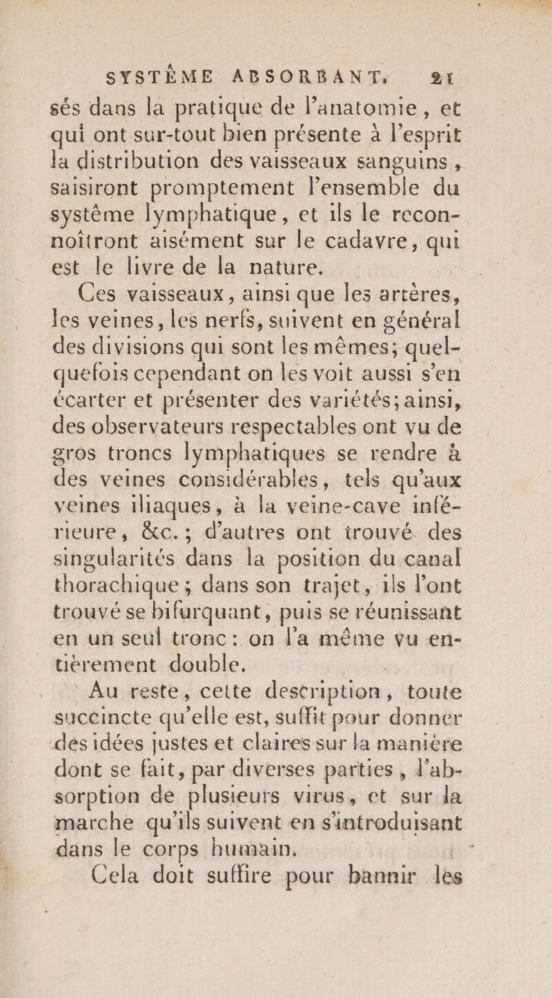 sés dans la pratique de l’anatomie , et qui ont sur-tout bien présente à l’esprit la distribution des vaisseaux sanguins , saisiront promptement l’ensemble du système lymphatique, et ils le rccon- noîtront aisément sur le cadavre, qui est le livre de la nature. Ces vaisseaux, ainsi que les artères, les veines, les nerfs, suivent en général des divisions qui sont les mêmes; quel¬ quefois cependant on les voit aussi s’en écarter et présenter des variétés;ainsi, des observateurs respectables ont vu de gros troncs lymphatiques se rendre â des veines considérables, tels qu’aux veines iliaques, à la veine-cave infe¬ rieure, &c. ; d’autres ont trouvé des singularités dans la position du canal thorac.hique; dans son trajet, ils l’ont trouvé se bifurquant, puis se réunissant en un seul tronc: on Ta même vu en» tièrement double. Au reste, cette description, toute succincte qu’elle est, suffit pour donner des idées justes et claires sur la manière dont se fait, par diverses parties , l’ab¬ sorption de plusieurs virus, et sur la marche qu’ils suivent en s’introduisant dans le corps humain. Cela doit suffire pour bannir les